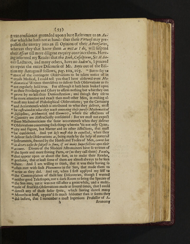 great confidence grounded upon a bare Reference to an And thor which he hath not at hand: thus thefe Virtuofi may pre- poffefs the unwary into an ill Opinion of their Adverfarics, whereas they that know them as well as I do, will fulpend their Ajfent till more diligent enquiry convince them. Have- ing informed my Reader that this Book, Cafalpinus^ Sir H.Sa~ ‘v/V/Ledtures, and many others, have noIndex's^ I proceed to repeat the entire Difcourfe of Mr. Boyle out of the Edi¬ tion my Antagonift follows, fag. 102,103. fC But to fay n# “more of the contingent Obfervations to be taken notice of in c< tryals Medical, I could tell you that I have obferved even Ma- “ thematical Writers themfelves to deliver fuch Obfervations as do “ not regularly hold true. For although it hath been looked upon “ as their Priviledge and Glory to affirm nothing but what they can “ prove by no lefs than Demonftration} and though they life to “ be more attentive and exadt then moft other Men, in making al- u moft any kind of Philofophical Obfervations j yet the Certainty « and Accuratenefs which is attributed to what they deliver, muft tc be restrained to rvhat they teach concerning thofe purely-Mathematical « Bi[ciplines, Arithmetick, and Geometry , where the affections of “ Quantity are Abftradtedly confidered : But we muft notexpedfc “ from Mathematicians the fame accuratenefs when they deliver « Obfervations concerning fuch things wherein *tis not only Quan¬ tity and Figure, but Matter and its other Affedtions, that muft “be confidered. And yet lefs muft this be expeSled, when they “ deliver fuch Obfervations as, being made by the help of material “ Inftruments, framed by the Hands and Tooles of Men, cannot but u in divers cafes be fubjett to fome, if not many Imperfections upon their <c account. Divers of the Modern Aftronomers have fo written of « the Spots and more Alining Parts, or (as they call them) FacuUt «that appear upon or about the Sun, as to make their Reader, « prefume, that at leaft fome of them are almoft always to be feen “there. And I am willing to think, that it was their having fo w often met with fuch Phenomena in the Sun, that made them to a write as they did. And yet, when I firft applyed my felf to « the Contemplation of thefe late Difcoveries, though I wanted “ neither good Telefcopes, nor a dark Room to bring the Species of “the Sun into, yet it was not till after a great while, and a multi¬ tude of fruitlefs Obfervations made at feveral times, that I could “ detedl any of thofe Solar fpots, which having dured many “ Moneths at leaft, appear'd fo much feldomer then it feems they « did before, that I remember a moft Ingenious Profeflor of A-  h ftronomy