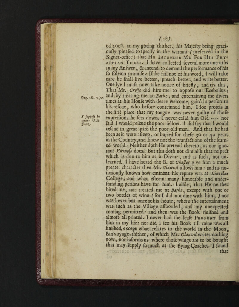 Pag. 181 '190. / fuppoje be means Old Fool. '( 58 .; . edioo&.at mygoeing thither, his Majefly being graci¬ ously pleafed to fpecify in the warrant ( preferved in the Signet-office) that He Intended Me For His Phy- sitian There. 1 have colle&ed feveral more untruths in my Anfwer, & intend to demand the performance of his fo folemn promife .* If he fail not of his word, 1 will take care he fhall live better, preach better, and write better. One lye 1 muft now take notice of briefly, andtis this, That Mr. Crojf'e did hire me to oppofe our Ecebolius; and by treating me at Bathe, and entertaining me divers times at his Houfewith deare welcome, gain’d a perfon to his refcue, who before contemned him. I doe profefs in the firft place that my tongue was never guilty of thofe expreffions he fets down. 1 never caild him Old — nor faid I would refcue the poor fellow. 1 did fay that 1 would refcue in great part the poor old man. And that he had been as it were afleep, or buried for thefe go or 40 years intheCountry,and knew not the tranfa&ions of the learn¬ ed world. Neither doth He pretend thereto, as our igno¬ rant Virtuoso does. But this doth not diminifh that refpeCf which is due to him as a Divine, and as fuch, not un¬ learned. 1 have heard the B. of chefier give him a much greater character then Mr. Glanvil allows him: andtis no- torioufly known how eminent his repute was at Lincolnt College, and what efteem many honorable and under- Banding perfonshave for him. I adds, that He neither hired me, nor treated me at Bathe, except with one or two bottles of wine ( for I did not dine with him, J nor was lever but once at his houfe, where the entertainment was fuch as the Village afFoorded, and my unexpected coming permitted: and then was the Book finiihed and almoft all printed. I never had the leaft Present from him in my life: nor did 1 fee his Book till mine was all findhed,except what relates to the world in the Moon, It a voyage thither, of which Mr. Glanvil writes nothing; now, nor informs us where thofe [wings are to be bought that may fupply fo much as the flying Coaches. 1 found