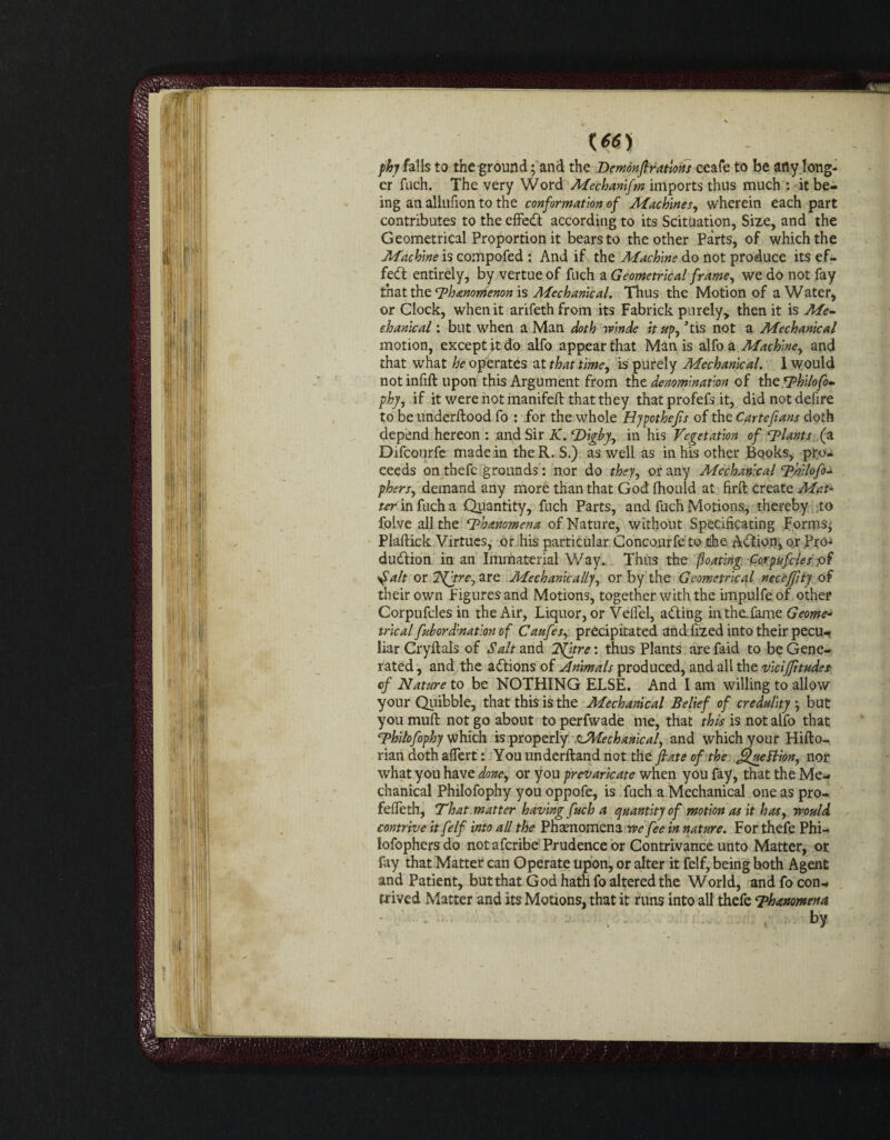 phy falls to the ground; and the Demonfiratms ceafe to be any long¬ er fuch. The very Word Mechanifm imports thus much : it be¬ ing an aliufion to the conformation of Machines, wherein each part contributes to the effeCt according to its Scituation, Size, and the Geometrical Proportion it bears to the other Parts, of which the Machine is compofed : And if the Machine do not produce its ef¬ fect entirely, by vertue of fnch a Geometrical frame, we do not fay that the rphanomenon is Mechanical. Thus the Motion of a Water, or Clock, when it arifethfrom its Fabrick purely, then it is Me¬ chanical : but when a Man doth winde it up, Jtis not a Mechanical motion, except it do alfo appear that Man is alfoa Machine, and that what he operates at that time, is purely Mechanical. 1 would not infill: upon this Argument from the denomination of thzSPhilofo- phy, if it were not manifeft that they that profefs it, did not defire to be underflood fo : for the whole Hypothecs of the Carte fans doth depend hereon : and Sir K. Dighy, in his Vegetation of plants (a Difcourfe made in theR. S.) as well as in his other Books, pro¬ ceeds on thefe grounds: nor do they, or any Mechanical Thllofo- pbers, demand any more than that God fhould at firft create Mat¬ ter in fuch a Quantity, fuch Parts, and fuch Motions, thereby to folve all the rPhanomena of Nature, without Specificating Forms^ Plaftick Virtues,- or his particular. Concourfe to the Adfron, or .Pro¬ duction in an Immaterial Way. Thus the floating Corpufcles ,of if alt or Tfftre, are Mechanically, or by the Geometrical neceffity of their own Figures and Motions, together with the impulfeof other Corpufcles in the Air, Liquor, or Velfel, aCting in the: fame Geome- trlcal fubordination of Caufes, precipitated and fized into their pecu¬ liar Cryflals of Salt and 3S[itre: thus Plants are faid to be Gene¬ rated , and the actions of Animals produced, and all the vlciffitude* of Nature to be NOTHING ELSE. And I am willing to allow your Quibble, that this is the Mechanical Belief of credulity but you muft not go about to perfwade me, that this is not alfo that Thltofophy which is properly ,c^Mechanical, and which your Hifto- rian doth affert: Youunderfland not the fiate of the jzueBion, nor what you have done, or you prevaricate when you fay, that the Me¬ chanical Philofophy you oppofe, is fuch a Mechanical one as pro- feffeth, That matter having fuch a quantity of motion as it has, would contrive it felf into all the Phenomena we fee in nature. For thefe Phi— lofophers do not afcribe Prudence or Contrivance unto Matter, or fay that Matter can Operate upon, or alter it felf, being hoth Agent and Patient, but that God hath fo altered the World, and fo con¬ trived Matter and its Motions, that it runs into all thefe Thanomena