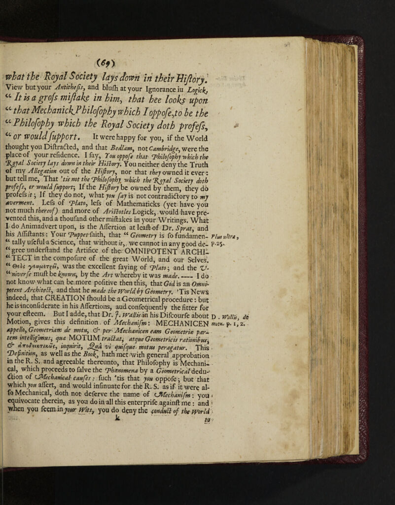 what the Royal Society lays down in their Hifiory Viewbutyour Antithefis, and blulhatyour Ignorance m Logkk. “ It is a grqfs miftake in him, that bee looks upon “ that MechanickJ3hilofophy which I oppofe Jo be the - “ Philofophy which the Royal Society doth profefs, * cc Or WouldflppGTt• It were happy for yon, if the World thought you Diftradled, and that Bedlam, not were the place of your refidence. I fay, Touoppofe that cphilofophy which the %t>yal Society lays down in their History. You neither deny the Truth of my Allegation out of the Hifiory, nor that they owned it ever: but tell me, That *tis not the cphilofophy> which the Bjyal Society doth profefs, cr would fupporr, If the Hifiory be owned by them, they do profefs it. If they do not, what 70# fay is not contradictory to my averment. Lefs of *7Hato, lefs of Mathematicks (yet have you not much thereof) and more of Ariflotles Logick, .would have pre¬ vented this, and a thoufand other miftakes in your Writings. What I do Animadvert upon, is the AlTertion atleaft of Dr. Sprat, and his Affiftants: Your Tappet-faith, that “ Geometry is fofundamen- Plus ultra, “ tally ufcfula Science, that without it,, we cannot in any good de- P-2$* <c gree underftand the Artifice of the OMNIPOTENT ARCHI¬ TECT in the compofure of the great World, and our Selves. (t etoi yia>[xzT?H, was the excellent faying of cplato-, and the V- u'niverfe muft be known-, by the Art whereby it was made._I do not know what can be more pofitive then this, that God is an Omni¬ potent Architect, and that he made the World by Geometry. ’Tis News, indeed, that CREATION fhouldbe a Geometrical procedure: but he is inconfiderate in his Afiertions, aud confequently the fitter for your efteem. But I adde^that Dr. wallisfvt his Difcourfe about d . Wallis de Motion, gives this definition. of Mechanifm: MECHANICEN mtu. p. i',2. tppello, Geometriam de motu, & per Jlfechanicen earn Geometric para- tern intelliglmus, qua MOTUM trattatj atejue Geometric is ration'd us, & ctno<feiKTir,a(, inquirit, fifua vi quifque. motns peragatur. This • ^Definition, as well as the Book, hath met-with general approbation in the R. S. . and agreeable thereunto, that Philofophy is Mechani¬ cal, which proceeds to falve the fphxnomena by a Geometrical dedu-9 ^ion of (A^fechanicab caufes: fuch 'tis that you oppofe -, but that which^c# alfert, and would infinuatefor the R. S. as if it were al- fo Mechanical, doth not deferve the name of (Jtcfechanifm: you j equivocate therein, as you do in all this enterprife againll me: and j when you teeminyour Wits, you do deny the conduct of the worlds . ' k