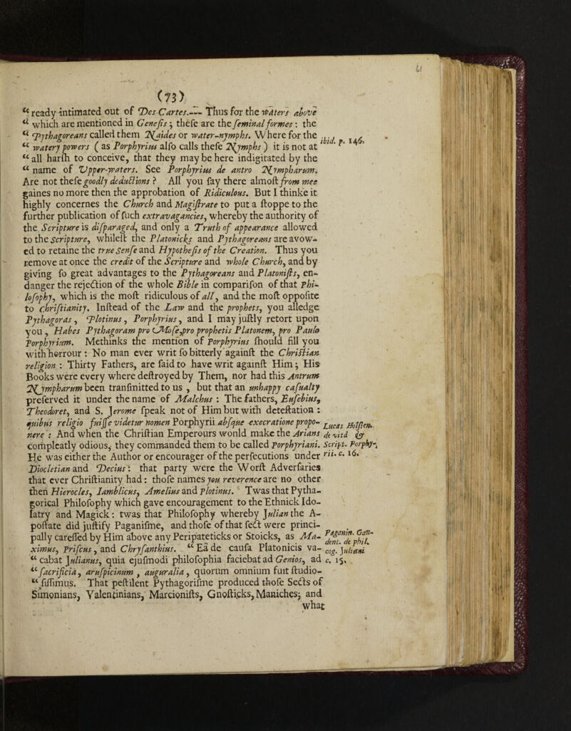 Cc ready intimated out of P>cs Cartes.--- Thus for the waters above cl which are mentioned in Genefs; thefe are the feminal formes: the ct Pythagoreans called them Ifaides or water-nymphs. Where for the ^ u watery powers ( as Porphyrins alfo calls thefe T^jmphs ) it is not at * h ' <c all harfli to conceive, that they may be here indigitated by the u name of Vpper-waters. See Porphyrins de antro Tfympharum. Are not thefe goodly de daft ions ? All you fay there almo ft from mee gaines no more then the approbation of Ridiculous. But I thinke it highly concernes the Church and Magiflrate to put a ftoppe to the further publication of fuch extravagancies, whereby the authority of the Scripture is difparaged, and only a Truth of appearance allowed to the scripture, whileft the Platonickj and Pythagoreans are avow¬ ed to retaine the true Senfe and Hypothefs of the Creation. Thus you remove at once the credit of the Scripture and whole Churchy and by giving fo great advantages to the Pythagoreans and Platonifis, en¬ danger the rejedion of the whole Bible in comparifon of that phi- lofophyj which is the moft ridiculous of ally and the moft oppofite to chriftianity. Inftead of the Law and the prophets, you alledge Pythagoras , Plotinus, Porphyrins, and I mayjuftly retort upon you , Habes Pythagoram pro tJMofejpro prophetis Platonerriy pro Paulo Porphyrium. Methinks the mention of Porphyrins fhould fill you withhorrour: No man ever writ fo bitterly againft the Christian religion : Thirty Fathers, are faid to have writ againft Him3 His Books were every where deftroyed by Them, nor had this Antrum Zfjmpharum been tranfmitted to us , but that an unhappy cafualty preferved it under the name of Malchus : The fathers, Eufebius, Theodorety and S. Jerome fpeak not of Him but with deteftation : tjuibus religio fuijfe videtur nomen Porphyrii abfcjue execratione propo- j_ucAs nereAnd when the Chriftian Emperours wonld make the Arians dt vita. & complcatly odious, they commanded them to be called porphyriani. Script. Porphy- He was either the Author or encourager of the perfections under rn% c•l6, Diocletian and T)ecius~: that party were the Worft Adverfaries that ever Chriftianity had: thofe names you reverence ate. no other then HierocleSy JamblicuSy Amelins and Plotinus. Twas that Pytha- gorical Philofophy which gave encouragement to the Ethnick Ido¬ latry and Magick: twas that Philofophy whereby Julian the A- poftate did juftify Paganifme, and thofe of that fed were princi¬ pally carefted by Him above any Peripateticks or Stoicks, as AS a- rd*f™2'phfi~ ximusy prifeus, and Chryfanthius. “ Ea de caufa Platonicis va- tc cab at Jaliamsy quia ejufmodi philofophia faciebat ad Geniosy ad iC facrificia, arufpicinum t augur alia, quorum omnium fuit ftudio- st/iflimus. That peftilent Pythagorifme produced thofe Seds of Simonians, Yalentinians, Marcionifts, Qnofticks,Maniches3 and what cog. yuhani c. 15,