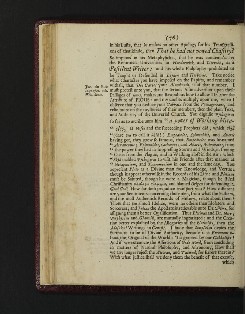 '(7*) in his Lulls, that he makes no other Apology for his Tranfgrefli- ons of that kinde, then That he had not vowed Chajiity ? So impiou^ in his Metaphyficks, that he was condemn'd by the Reformed Univerfities in Harderwiclf and Vtrecht, as a lFeflilent Writer : and his whole Philpfophy prohibited to be Taught or Defended in Leyden and Herborne. Take notice what Chara&er you have impofed on the Papifts, and remember Jac. du Bois withall, that Des Cartes your Alumbrado, is of that number. I in prafat. adu. muft proteft unto you, that the ferious Animadverfion upon thefe Wiiticbim, Paffages of yours, makes me fcrupulous how to allow Dr. More the Attribute of PIOUS: and my doubts multiply upon me, when I obferve that you deduce your Cabbala from the Pythagoreans, and relie more on the myfteries of their members, then the plain Text, and Authority of the Univerfal Church. You dignifie 'Pythagoras fo far as to afcribeunto him cc a power of Working Mira- cc cles, as Mofes and the fucceeding Prophets did ; which Skill <c (dare you to call it Skill! ) JEmpedocles, Spimenides, and Abaris having got, they grew fo famous, that Empedocles was fir-named <c Alexanemus ; Epimenides, Cathartes ; and Abaris, lEtbrobatej, from “ the power they had in fuppreffing Storms and Winds,in freeing cc Cities from the Plague, and in W alking aloft in the Air: which * skill inabled Pythagoras to vifit his Friends after that manner at “ Metapontium, and ‘Tauromenium in one and the fame day.. Yon reprefent Plato as a Divine man for Knowledge, and Vertue: though it appear other wife in the Records of his Life: and Plotinus muft be Sainted, though he were a Magician, though he ftiled Chriftianity and blamed Origen for defending it* Good Godl How far doth prejudice tranfport you ? How different are your Sentiments concerning thofe men, from what the.Fathers,., and the moft Authentick Records of Hiftory, relate about them * Thofe that you almoft Idolize, were no others then Idolaters and Sorcerers.; and fulian the Apoftate isrcdevable unto Dr.cMore, for affigning them a better Qualification. Thus Plotinus and Dr. More ; porphyrins an&.Glanvill, are mutually ingratiated; and the Crea¬ tion better explained by the Allegories of the Tlatonifls, them the Mofaical Writings in Genejts. I finde that Simplicius denies the Scripture to be of Divine Authority, becaufe it is Erroneous a- bout the. Original of the World: 'Tis granted by our Cabbalifis ! And if we extenuate .the Affertions of Gods word, from concluding in matters of Natural PhilOfophy, and Aftronomy, How fhali' we any longer rejedl the Alcoran, and Talinstd, for Errors therein ?' With what jufticelhall we deny them the benefit of thatexcufe, x which