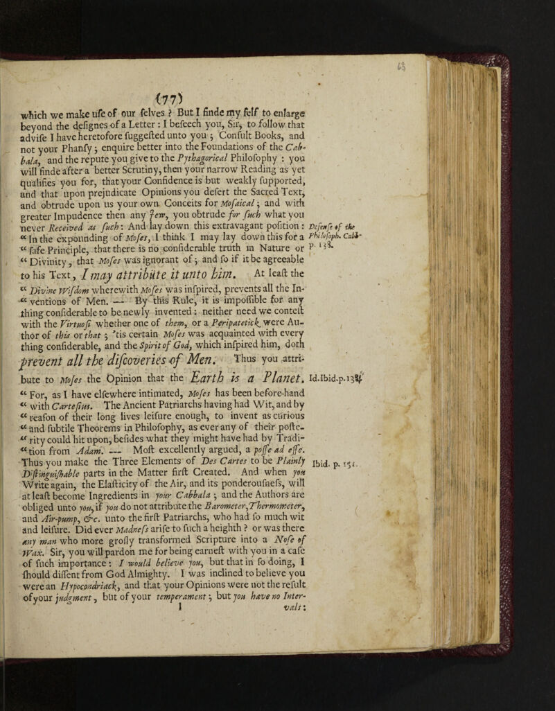 <775 which we make ufe of our felves ? But I finde my fclf to enlarge beyond the defignesof a Letter : I befeech you. Sir, to followthat advife I have heretofore fuggeded unto you 3 Confult Books, and not your Phanfy 3 enquire better into the Foundations of the Cab- lala and the repute you give to the Pythagorical Philofophy : you will finde after a better Scrutiny, then your narrow Reading as yet qualifies you for, that your Confidence is but weakly fupported, and that upon prejudicate Opinions you defert the Sacred Text, and obtrude upon us your own Conceits for Mofaical3 and with. greater Impudence then any Jew, you obtrude for fuch what you never Received as fuch: And lay down this extravagant pofition : Defatfe «f tkr «In the expounding of Mofes, I think I may lay down this for a fhihfob. Cuhl~ « fafe Principle, that there is no confiderable truth in Nature or p - * « Divinity, that Mofes was ignorant of 3 and fo if it be agreeable to his Text, I may attribute it unto him. At lead the Divine wifdom wherewith Mofes was infpired, prevents all the In- « ventions of Men. — By this Rule, it is impoflible for any thing confiderable to be newly invented: neither need we conted with the Virtuof whether one of them, or a Peripatetic^ were Au¬ thor of this or that 3 'tis certain Mofes was acquainted with every thing confiderable, and the Spirit of God, which infpired him, doth prevent all the difeoveries of Men. Thus you attri¬ bute to Mofes the Opinion that the Earth is a Planet. Id.Ibid.p.ijSf' “ For, as I have elfewhere intimated, Mofes has been before-hand « with Carte fins. The Ancient Patriarchs having had Wit, and by cc reafon of their long lives leifure enough, to invent as ciirious « and fubtile Theorems in Philofophy, as ever any of their pofte- “ rity could hit upon, befides what they might have had by Tradi¬ tion from Adam. — Mod excellently argued, a pojfe ad effe. Thus you make the Three Elements of Des Cartes to be PlaintJ p. ,5ti D'finguifable parts in the Matter fird Created. And when you W rite again, the Eladicity of the Air, and its ponderoufnefs, will at lead become Ingredients in your Cabbala 3 and the Authors are obliged unto you, if you do not attribute the Rarometer,Thermometer, and Air-pump, &c. unto the fird Patriarchs, who had fo much wit and leifure. Did ever Madnefs arife to fuch a heighth ? or was there any man who more grofly transformed Scripture into a Nofe of Wax. Sir, you will pardon me for being earned with you in a cafe of fuch importance : I would believe you, but that in fo doing, I Ihould diflfent from God Almighty. I was inclined to believe you were an Hypocondriack, and that your Opinions were not the refult ofyour judgment, blit of your temperament 3 butjo/* have no Inter- l vals: