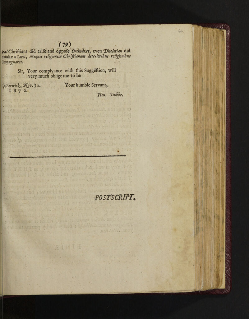 f^/Chriftians did arifcand oppofe Orthodoxy, even 'Diocletian did make a Law, Nequis religionem Chrifi'mnam deterioribta religion'll? w impugnarct. Sir, Your complyance with this Suggeftion, will very much oblige me to be 1iyarwickji 3 o. Your humble Servant, 1670. Hen, Stubbe, t I - i ■ :: -■ —... - • ■^ ■' ’ ' -• . POSTSCRIPT,