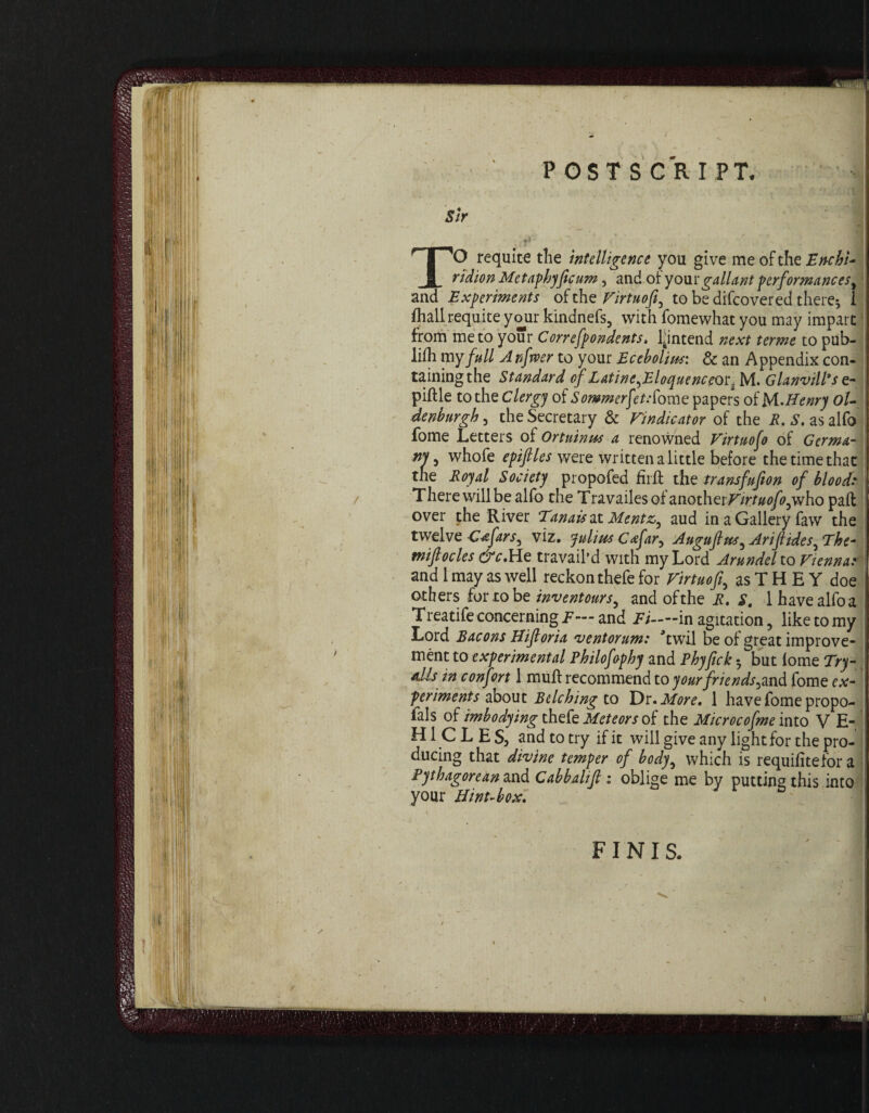 sir , * N;fV- ■-’)*' \ '-it TO requite tlie intelligence you give me of the Enchi¬ ridion Metaphyficum, and of your gallant performances, and Experiments of the Virtuofi5 to be difcovered there; i fliall requite your kindneis, with fomewhat you may impart from me to your Correfpondents, l4intend next terme to pub¬ lish my full A nfrver to your Ecebolins: & an Appendix con- tainingthe Standard of LatinefEloquenceot. M. Glanvill's e- piftle to the Clergy of Sommerfet/fome papers of McHenry oU denburgh, the Secretary & Vindicator of the R. S. asalfo fome Letters of Ortuinus a renowned Virtuoso of Germa¬ ny 5 whofe epifiles were written a little before the time that the Royal Society propofed firft the transfufton of blood Therewilibe alfo the Travailesof anotherF/rr/w/^who paft over the River Tanaisat Mentz, aud in a Gallery faw the twelve Cdfars^ viz. Julius C<&far, Augufus^ Arijiides^ The- tnifiocles &c.He travail’d with my Lord Arundel to Vienna: and 1 may as well reckon thefe for Virtuofi as T H E Y doe others for to be inventours, and of the R. S. 1 have alfo a Treatife concerning F— and Ft——in agitation 5 like to my Lord Bacons Hifioria ventorum: Ywil be of great improve¬ ment to experimental Philofophy and Phyfick; but lome Try- nils in confort 1 muff recommend to yourfriends^syd fome ex¬ periments about Belching to Dr. More, 1 have fome propo- fals of imho dying thefe Meteors of the Microcofme into V E- H1 C L E S, and to try if it will give any light for the pro¬ ducing that divine temper of body, which is requifitefor a Pythagorean and Cabbalifl i oblige me by putting this into your Hint-box. FINIS. / i