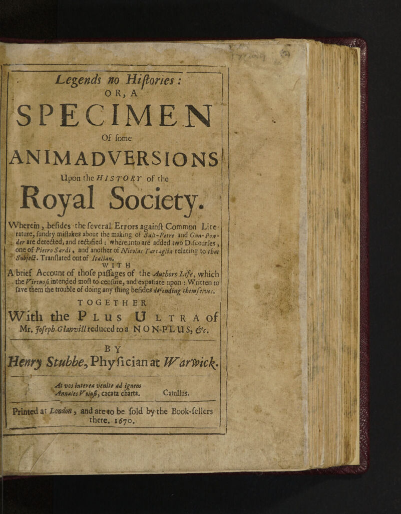 Legends no Hi (lories: O R3 A SPECIMEN Of fome ANIMADVERSIONS Upon the HIs TO RT of the Wherein 5 befides thefeveral Errors againft Common Lite* rature, fundry miftakes about the making of Salt-Petre and Gnn-Pov- der are dete&ed, and redbfied : vvhereunto are added two Difcourfes, one of Pietro Sardi > and another of Nicolas Tartaglia relating to that ~ SabjeQ. Tranflated out of Italian, WITH A brief Account of thofe paffages of the Authors Life, which . the V’irtmfi intended moft to cenfure, and expatiate upon .- Written to favc them the trouble of doing any thing befidzs defending them[elves. TOGETHER With the Plus Ultra of Mr. Jofepb Glanvill reduced to a NO N-PL U S5 &c. BY a At vos interea venite ad ignem Annates VolfJs> cacata charta. X Catullus. Printed at London > and are to be fold by the Book-fellers there. 1670, BP