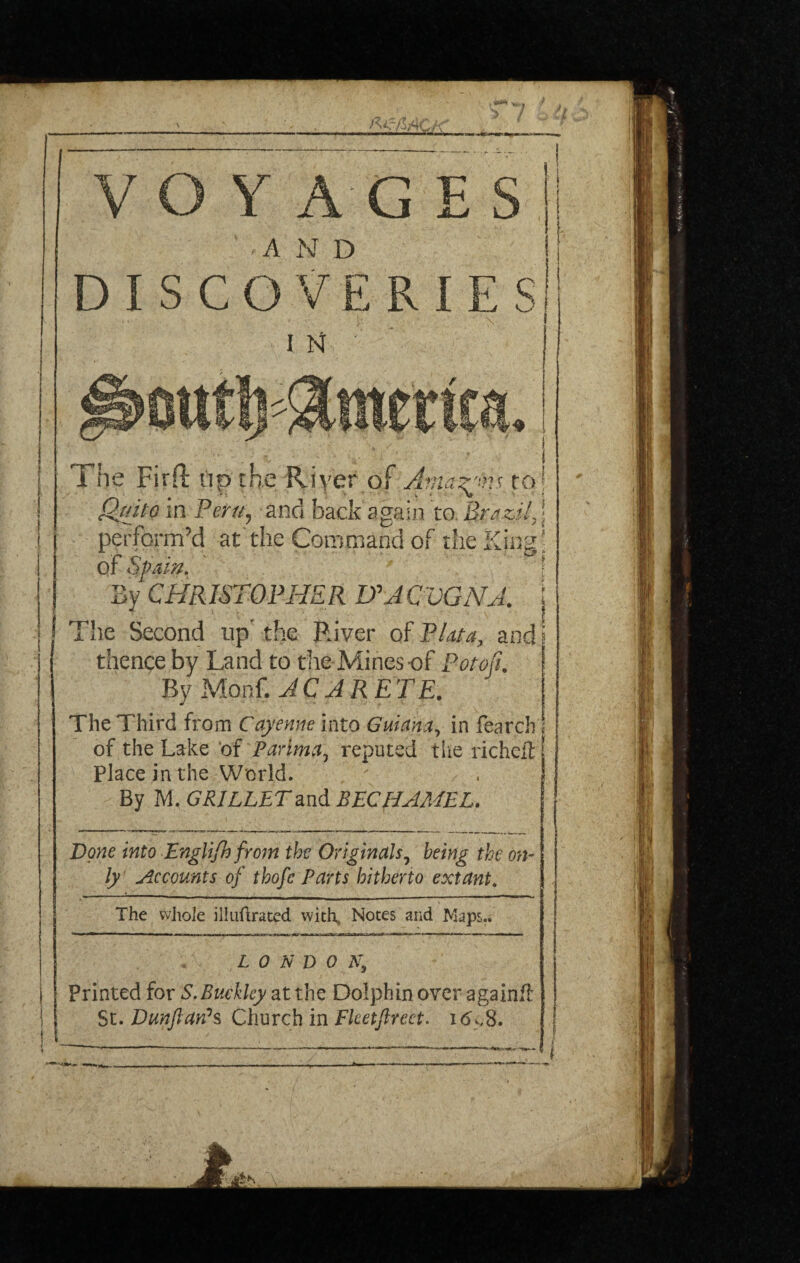 ■'<73*CA' Y AG E A N D SCOVERIE i n : The Firft up the Riyef of.Ama^vp, to Quito in Peru, and back again to Brazil, perform’d at the Command of the King of Spain. By CHRISTOPHER HACVGNA. The Second up’ the River of Plata, and thence by Land to the Mines-of Pot oft. By Monf. AC ARETE. The Third from Cayenne into Guiana, in fearch of the Lake of Parima, reputed the riche# Place in the World. By M. GRILLETand BECHAMEL. Done into Englifh from the Originals, being the on¬ ly Accounts of thofc Parts hitherto extant. The whole illuftrated with. Notes and Maps.. L 0 N D o a; Printed for S.Buckley at the Dolphin over again# St. Dunftanh Church in Flcetjlreet. i<5^8. — ins
