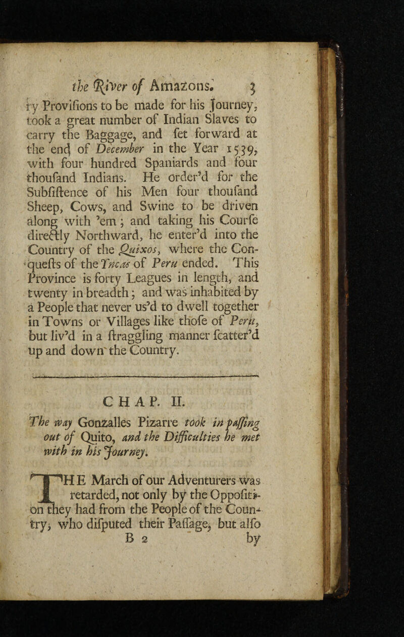 ry Provifions to be made for his Journey, took a great number of Indian Slaves to carry the Baggage, and fet forward at the en<J of December in the Year *5?9> with four hundred Spaniards and four thoufand Indians. He order’d for the Subfiftence of his Men four thoufand Sheep, Cows, and Swine to be driven along with ’em; and taking his Courfe direftly Northward, he enter’d into the Country of the Quixos, where the Con- quells of the Tricot of Peru ended. This Province is forty Leagues in length, and twenty in breadth; and was inhabited by a People that never us’d to dwell together in Towns or Villages like thofe of PerL but liv’d in a ftraggling manner fcatter’d up and down' the Country. CHAP. II. The way Gonzalles Pizarre took in faffing out of Quito, and the Difficulties he met with in his Journey. i • > *H E March of our Adventurers was _ retarded, not only by the Oppositi¬ on they had from the People of the Coun* try* who difputed their Paffage* but alfo B 2 by