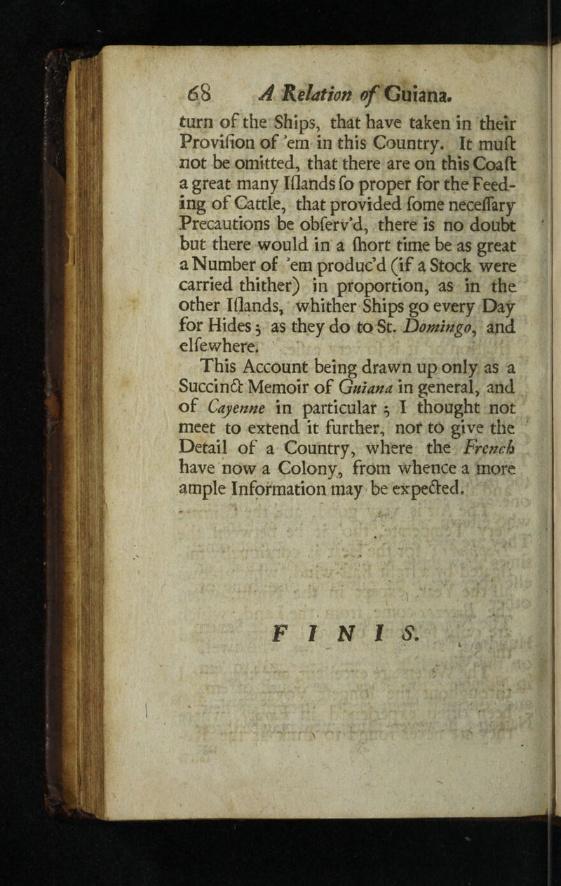 turn of the Ships, that have taken in their Frovifion of 'em in this Country. It mu ft not be omitted, that there are on this Coaft a great many I(lands fo proper for the Feed¬ ing of Cattle, that provided fome neceflary Precautions be obferv'd, there is no doubt but there would in a £hort time be as great a Number of 'em produc’d (if a Stock were carried thither) in proportion, as in the other Iflands, whither Ships go every Day for Hides $ as they do to St. Domingo, and elfewhere. This Account being drawn up only as a Succinft Memoir of Guiana, in general, and of Cayenne in particular ^ I thought not meet to extend it further, nor to give the Detail of a Country, where the French have now a Colony, from whence a more ample Information may be expefted. FINIS.
