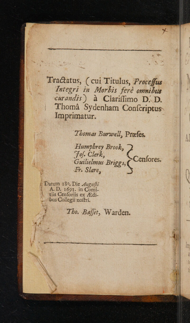 Tractatus, ( cui Titulus, Proceffus Iniegri im Morlis feró ommibus curandis) à Clariffimo D. D. Thomà Sydenham Conícriptus Imprimatur. Zbomas Burowell, Ptecfes, Humpbrey Brook, fof. Clerk, Guilielmus Briggs, Ir. Slare, Mets Datum 189, Die Auguftz (^A. D. 1695. in Comi- tiis Cenforiis ex ZEdi- bus Collegii noftri. Ibo. Ba[et, Warden.