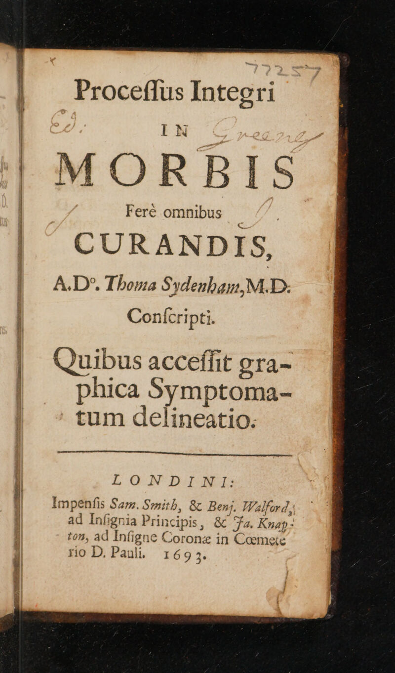 Proceflus Inteeri IN MORBIS Feré omnibus EU CURANDIS, A.D*. Thoma Sydenbai, M. D. Conícripti. Quibus acceffit gra- phica Symptoma- tum delineatio. LONDINI: Impenfis Sa;. Smith, &amp; Ben, Walford, ad Infignia Principis, &amp; a. Kap: ton, ad Inf(igne Coronz in Coemete rio D. Paul. 16935.
