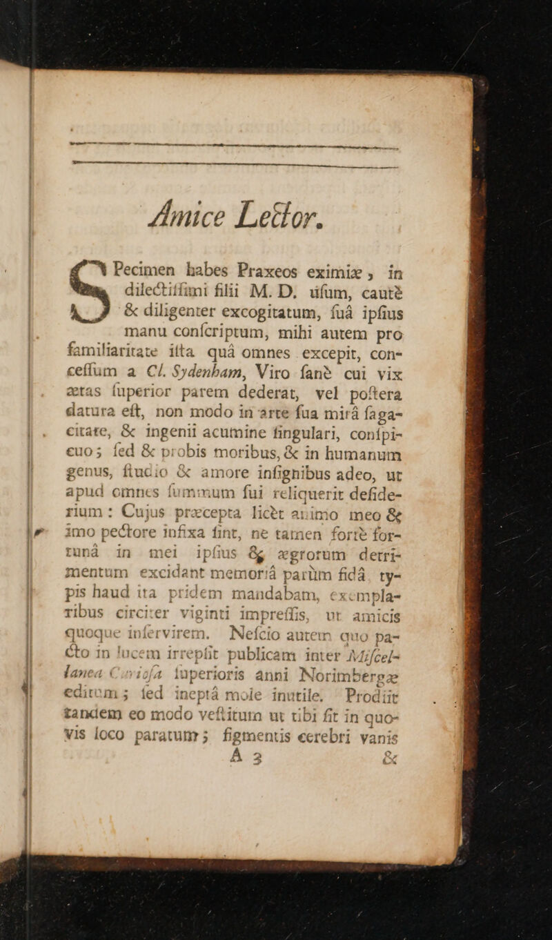 — ——À — nut v -- ee LL ——— É: ZAnice Lettor. ^X Pecimen habes Praxeos eximix , in dilectiífimi filii M. D. üfam, cauté AL &amp;diligenter excogitatum, fuá ipfius manu conícriptum, mihi autem pro familiaritas iita quá omnes excepit, con- ceffum a C/. $ydenbam, Viro fané cui vix etas luperior parem dederat, vel po'tera datura eft, non modo in arte ho mirá faga- €itate, &amp; ingenii acumine fin gulari, onfpi- €uo; fed 8 &amp; probis mótibüs de d in ies genus, fiucio &amp; amore infignibus adeo, ut apud omnes fummum fui hs pir defide- rium : Cujus precepta licet a: imio i0 meo &amp; imo pectore infixa fin t, ne tamen forte for- L ^ [4] tuná in mei ipfius &amp; egrorum detri- mentum excidant memor! parüm fidà ty- pis haud ita lem mandabam mpla- rIbus circiter viginti impreffis, vt amicisg quoque infer . Neício autem quo pa- éto in lucem irrepfit publicam inter AMfce/- lanea. Ciuviofa faperíoPià anni Norimbergz edit ms; íed ineptá mole inutile, ^ Prodiir tandem eo modo veftitura ut tibi fit in auo- vis loco paratunr; figmentis «crebri i ÁÉ ou H AM 4  * 223 z J