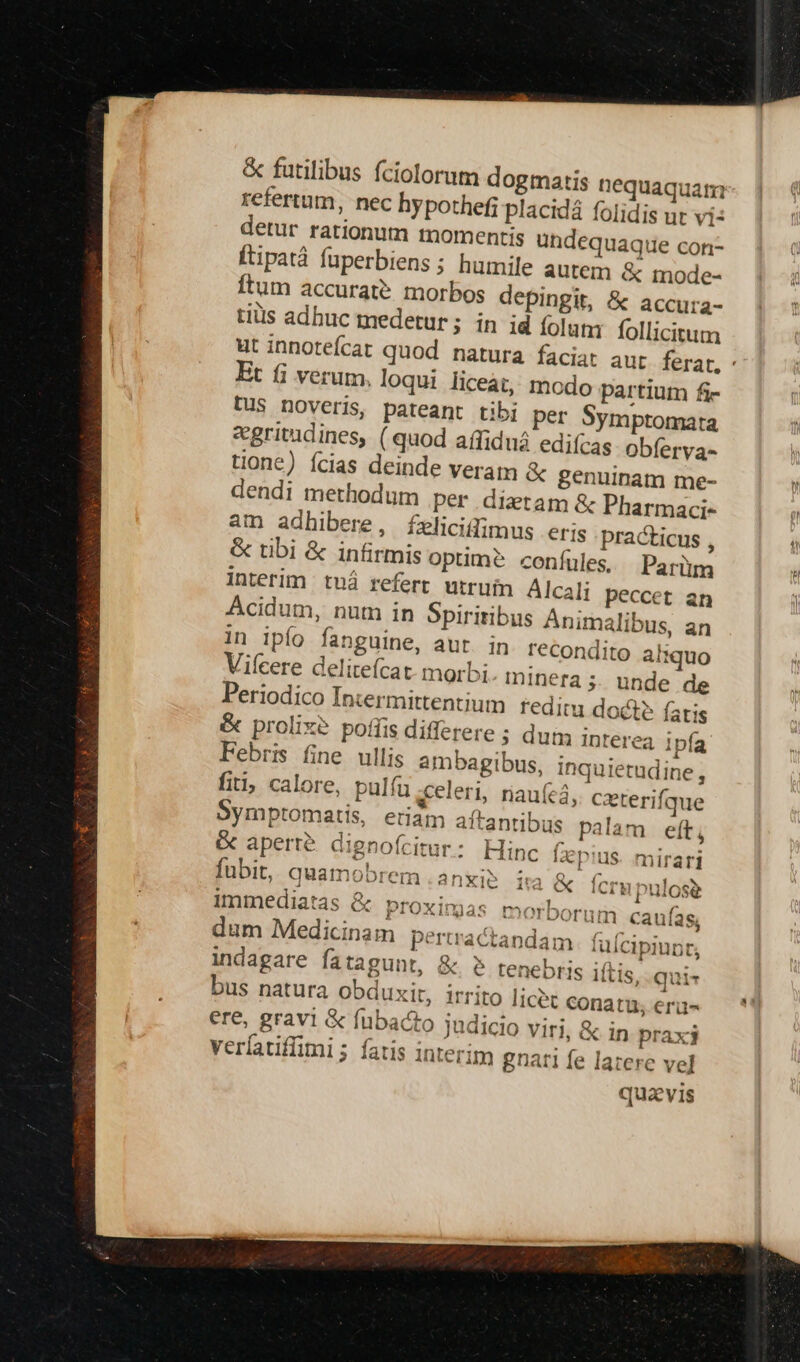 &amp; futilibus fciolorum dogmatis nequaquam refertum, nec hypothef; placidá folidis ur vi: detur rationum momentis ündequaque con- ftipatà fuperbiens; humile autem &amp; mode- Ítum accurate. morbos depingit, &amp; accura- tiüs adhuc medetur; in id folam follicitum ut innotefcat quod natura faciat aur ferat, ' Et i verum, loqui liceàt, modo partium fi- Dus noveris, pateant tibi per Symptomata &amp;gritudines, ( quod affiduá edifcas obíerva- tione) Ícias deinde veram &amp; genuinam me- dendi methodum per ditam &amp; Pharmaci- am adhibere, felicitfimus eris practicus , &amp; tibi &amp; infirmis optime? confules. Parm interim tuá refert utruin Alcali peccet an Acidum, nut in Spiritibus Animalibus, an in ipío fanguine, aur. in recondito aliquo Vifcere deliteícat- morbi minera;. unde de Periodico Intermittentium reditu doct? fatis &amp; prolixe pois differere ; dum Interea ipía Febris fine ullis ambagibus, inquietudine, fiti; calore, pulíu «celeri, riau(eá, cxterifque Bymptomatis, etiám aftantibus palam eft, &amp; aperte dignoícitur: Hinc [azpius. mirari fübit, quamobrem .anxi? ( ) ia &amp; fcrupulose Immediatas &amp; proximas morborum caufas, dum Medicinam perractandam fulcipiunt, indagare fatagunt, &amp; $ tenebris iítis, qui- bus natura Obduxit, irrito licet conatu, erii- ere, gravi &amp; fubacto judicio viri, &amp; in praxj veríatiffimi ; fatis interim gnati fe latere ve] quavis
