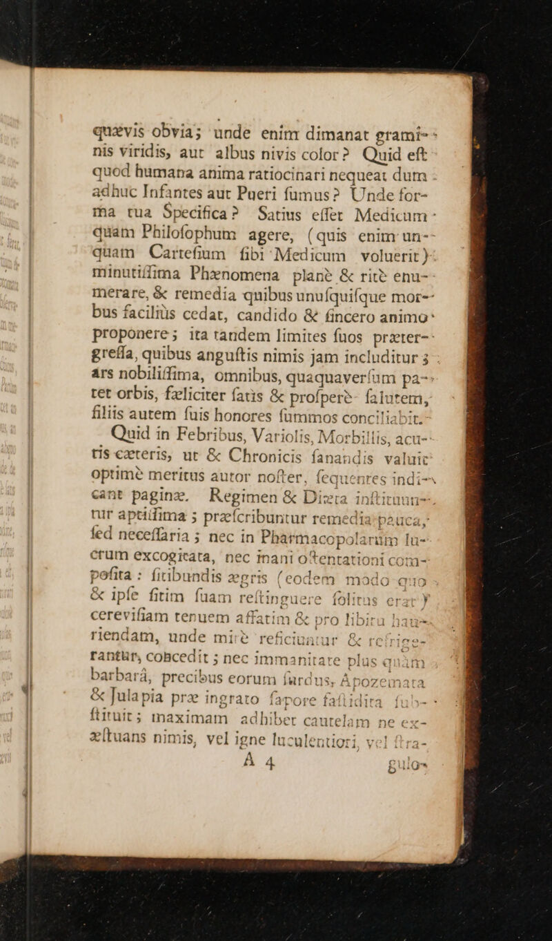 -—- quaevis obvia; unde enim dimanat grami-- nis viridis, aut albus nivis color? Quid eft quod humana anima ratiocinari nequeat dum adhuc Infantes aut Pueri fumus? Unde for- ma tua Specifica? Satius effer Medicum quam Philofophum agere, (quis enim un-- quam Carrefium. fibi Medicum voluerit) minutilfima Phxnomena plane &amp; rite enu- merare, &amp; remedia qnibus unufquifque mor-- bus faciliüs cedat, candido &amp; fincero animo proponere; ita tandem limites fuos przter-- greffa, quibus anguftis nimis jam includitur 3 ars nobiliffima, omnibus, quaquaverfum pa-: tet orbis, fzliciter fatis &amp; profperé- fatutem, filiis autem fuis honores fümmos conciliabit. Quid in Febribus, Variolis, Morbillis, tis czteris, ut &amp; Chronicis fanandis valuit optimé meritus autor nofter, fequenres indi cant paginz. Regimen &amp; Dizra inftitnun- tur aptidima 5 praeícribuntur remedia: pauca, fed neceffaria ; nec in Pharmacop jJarüm lu- acu- jk Jid crum excogieata, nec inani o tentationi com- pofita : fiibundis zgris (eodem modo «eo &amp; ipfe fitim fuam reítinguere folitas erar ) cerevifiam tenuem affatim &amp; pro libira haue riendam, unde mii? reficiuniur &amp; rc rice- rantür, coBcedit ; nec immanitate plas anim barbará, precibus eorum fardus, Apozemata &amp; Julapia prz ingrato fapore fafiidira fuh- - ftiruit; inaximam | ad hiber cautelam ne ex- v[tuans nimis, vel igne luculentiori s À 4