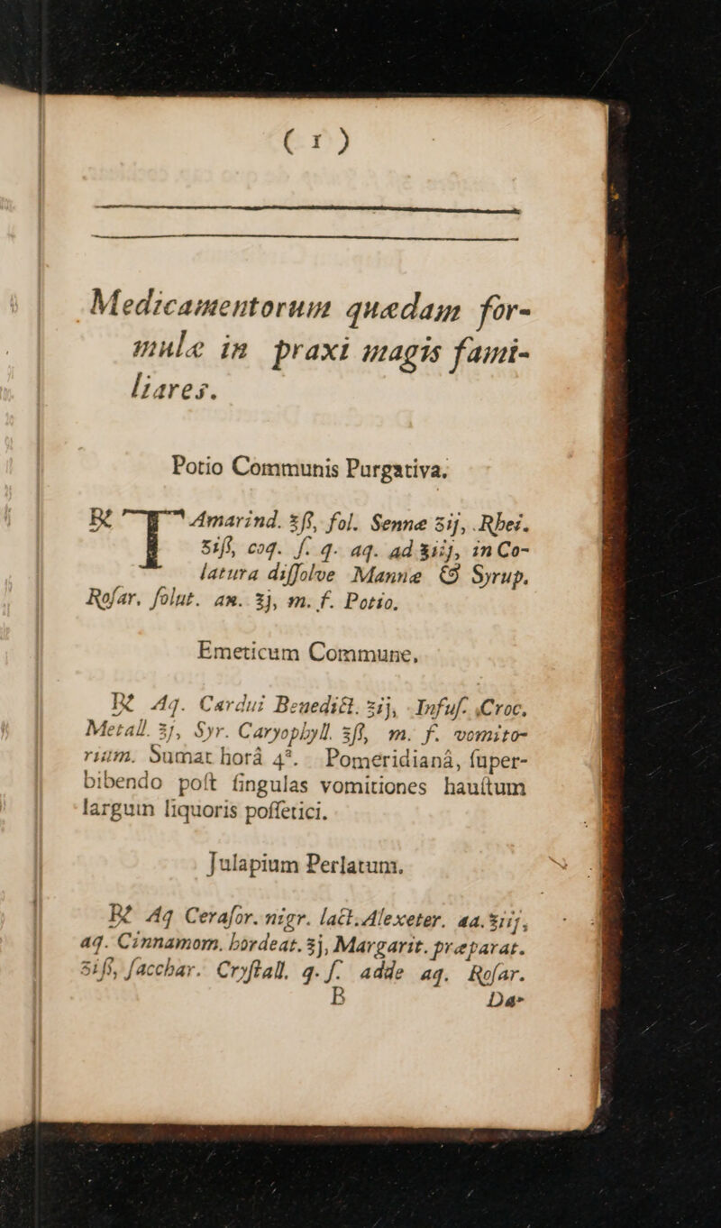 Medcamentorum quedam for- mule in praxi uagis faini- lares. Potio Communis Purgativa. 15/4 Amarind. xfi, fol. Senne 5ij, .Rbei. 5:fi, cod. f. q- aq. ad 31, 1n Co- latura diffol»e Manne &amp;9 Syrup. Rofar. folut. am. £j, m. f. Potto. Emeticum Commune, Dé 44. Cardui Beuedicl. ij, - Infuf. Croc, Metall. 3j, Syr. Caryopbyl. 3ff, m. f. womito- rim. Sumat horá 4*. Pomeridianá, fuper- bibendo poít fingulas vomitiones hauítum larguin [iquoris poffetici. Julapium Perlatum. Beo44 Cerafor. nigr. lact.Alexeter. aa. LR 4q. Cinnamom. bordeat. 3j, Margarit. preparat. 5i ff, facchar. Cryftal. 3. f. Adde 4q. Rofar. B Da*