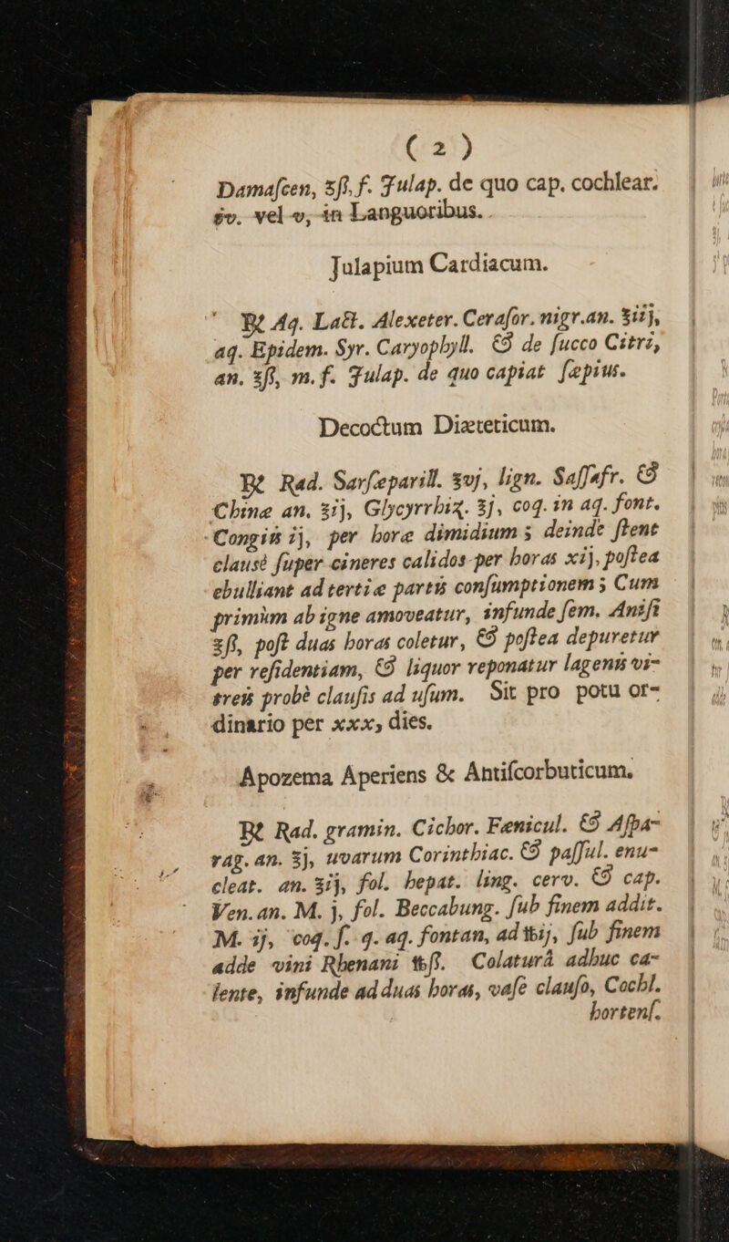 Dama[cen, 5h. f. Tulap. de quo cap. cochlear. $v. vel v, in Languoribus. . Julapium Cardiacum. — Rt Aq. Lad. Alexeter. Cerafor. nigr.an. Sii, aq. Epidem. Syr. Caryopbyll. €9 de fucco Citrz, an. 3t, m. f. gulap. de quo capiat. [pius Decoctum Dizteticum. Dé Rad. Sarfeparill. syj, lign. Safsfr. &amp; Chine an. $ij, Glycyrrbiq. 8j, c0. 1n aq. font. Congis ij, per bore dimidium ; deinde flent clausé fuper cineres calidos-per boras xij, poftea ebulliant ad tertie parti confumptionem ; Cum primim ab igne amoveatur, infunde fem. Anifi zft, poff duas boras coletur, €9 poflea depuretur per refidentiam, €. liquor reponatur lagens vi- sresi prob? claufis ad ufum. Sit pro. potu or- dinario per xx», dies. Apozema Aperiens &amp; Antifcorbuticum, Rt Rad. gramin. Cicbor. Fenicul. €9 Afpa- rag.an. Sj, uvarum Corintbiac. C9. pa[ful. enu cleat. an. Sij, fol. bepat. ling. cerv. CÓ cap. Ven. an. M. j, fol. Beccabung. fub finem addit. M. ij, coq. f.q. aq. fontan, ad iij, fub finem adde vini Rhenani W&amp;(l. —Colaturá adhuc ca- lente, infunde ad duas boras, vafe claufo, Cachl. bortenf.