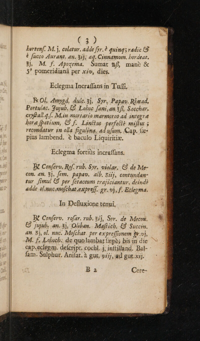 ( 2) bertenf. M.j, colatur. adde fyr.? quinq; vadic £8 É fucco Aurant. an. 3ij, aq. Cinnamom. bor deat. 3, M. f. Apogema. Sumat t/j mans & 5* pomeridianá per x;v, dies. Eclegma Incraffans in Tuffi. K OJ. 4mygd. dulce. 3j, Syr, Papav. Rbead, Portulac. Tujub, C9. Loboc fani, an.3fi, Sacchar. cxyfall.4.[. M.in mortario marmoreo ad integre bore fpatium, €9 f. Linus perfecié miftus ; recondatur in olla figulina, ad ufum. Cap. fa pius lambend. e baculo Liquiritiz. Eclegma fortiüs incraffans. B2 Con[erv. Rof. rub. $yr. violar. €9 de Me- con. an. 3), fem. papav. alb. ziij, contundan- tur. [imul C$ per. fetaceum trajiciantur, deind: adde ol.nuc.mofchat expre[T. ev. vj, f..Eclegma. In Defluxione tenui. B? Conferv. rofar. rub. 3ij, Syr. de Mecox C) jujub. an. 3j, Oliban.. Maflich. €8. Succrn. 4n. 5j, ol. nuc. Mofchat. per expreffionem ** vj, M. f. Lohocb: de quolambar (pe; bis in die cap.eclegm. deícripr. cochl. j; inftilland. Bal- fam. Sulphur. Aniíar. à gut, v;;j, ad gut.xij. B a Cere-
