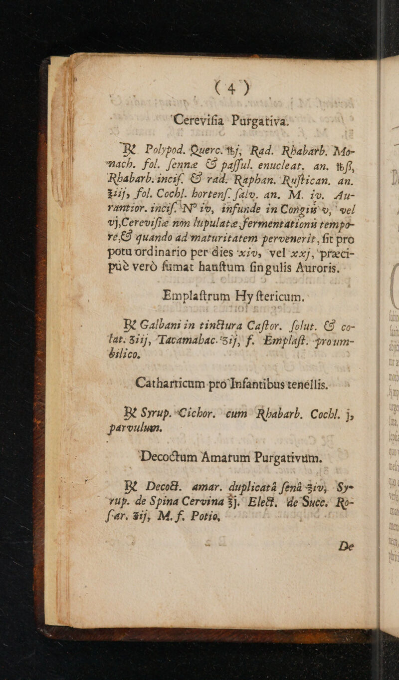'Cerevifia: Purgativa. A. Polypod. Querc^tj; Rad. Rbabarb. Mo- ach. fol. [enne &amp;9 pafful. enucleat. an. wf, Rbabarb. incif. €9. rad. Raphan. Ruftican. an. 3:1» fol. Cocbl. bortenf: (alo. an. M. iv. Au- vantzor. incif. NP 1o, infunde in Congiw v, ' vel vj,Cerevifize non lupulatefermentations tem |po- ve C quando ad maturitatem pervenerit , fit pro potu ordinario per dies x;v, vel xxj, praci- pu? veró fümat hanftum fingulis Auroris. Emplaftrum Hy ftericum. D? Galbani in tinura Caftor.. folut. C9 co- Tat. 811], Iavamabac. 51], f. Emplaft. »roum- éilico. Catharricum pro Infantibus tenéllis. Be Syrup. Cichor. cum Rbabarb. Cocbl. j, parvulum. Decoctum Ámatum Purgativium. De