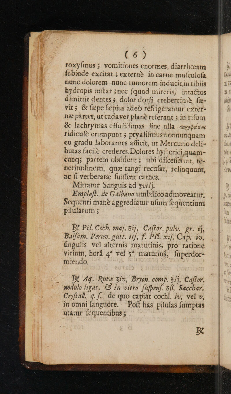 roxyímus ; vomitiones enormes, diarrhoeam fubinde excitat ; extern? in carne muículofa nutc dolorem nunc tumorem inducitjn tibiis hydropis inftar ;nec (quod mireris) inractos dimittit dentes 5. dolor dorfi creberrim?. fz- vit; &amp; f:epe fiepius ade refrigerantur exter- nse partes, ut cadaver plane referant ; in rifum &amp; lachrymas effufiflimas fine ulla ezedca ridicule erumpunt 5 ptyaliífmusnonnunquam eo gradu laborantes afficit, ut Mercurio deli- butas facile crederes. Dolores hyfterici,quam- cung; patrem obfident; ubi diícefferint, te- netritüdinem, quz tangi rectfar, relinquunt, ac fi verberatze fuiffent carnes. Mittatur Sanguis ad zv/j. Emplaft. de Galbano utnbilico admoveatut, Sequenti manbaggrediatur ufüm fequentium pilularum ; B? Pi]. Cocb. maj. 5j, Caftor. pulv. gr. ij, Ballam. Perro. gutt. iij, f. Pil xij, Cap. iv, fingulis vel alternis matutinis, pro ratione viriutn, horá 4* vel 5* matüüná, füperdor- miendo. K