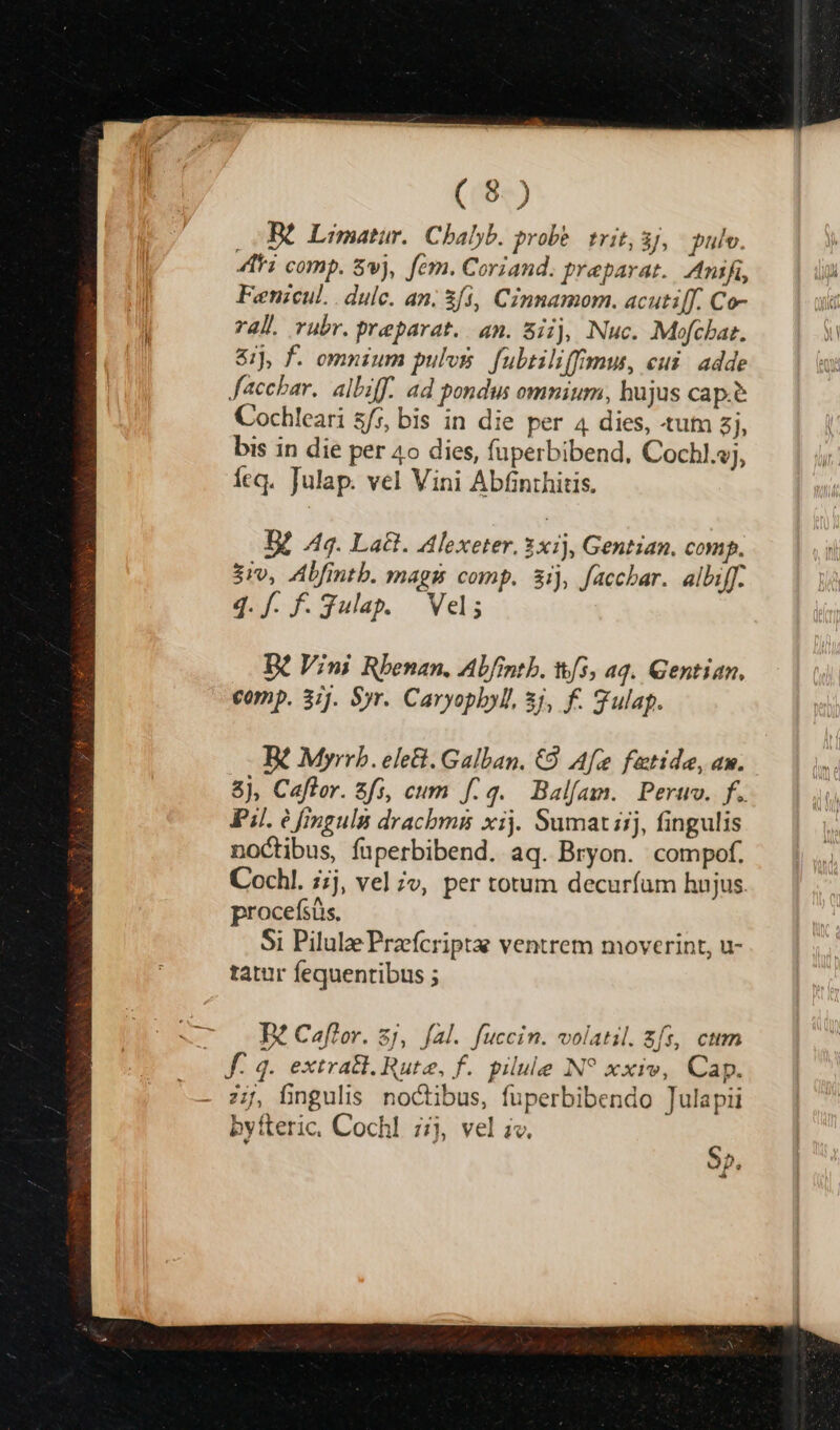 PE Limatur.. Cbalyb. probe. trit, 3J, pulv. 4i comp. Svj, fem. Coriand. preparat.. Anifi, Fenzcul. . dulc. an. &f3, Cinnamom. acuti[f. Co- ral. rubr. preparat. an. 8iij, Nuc. Mofchar, &ij, f. omnium pulv fubtiliffu, eui adde Jacchar. albiff. ad pondus omnium, hujus cap.e Cochleari ss, bis in die per 4 dies, «tum zj, bis in die per 4o dies, fuperbibend, Cochl.vj, Íeq. Julap. vel Vini Abfinthitis. BZ 49. La&. Alexeter. 3x), Gentian. comp. $rv, ZAbfintb. mags comp. 3ij, facchar. albiff. 4. f. f. Julap. Vel; B£ Vini Rbenan, Abfintb. &/3, aq. Gentian. comp. 31j. Syr. Caryoplyl. 5j, f. gulap. Rt Myrrb. ele&. Galban. €9 Af fatide, aw. 8), Cafler. zfs, cum f: 4. Balfam. Pero. f. Pi. é fingula drachmis xij. Sumat iij, fingulis noctibus, fuperbibend. aq. Bryon. compof. Cochl. ;;j, vel ;v, per totum decuríum hnjus procefsüs, Si Pilulae Przefcriptae ventrem moverint, u- tatur fequentibus ; $5,