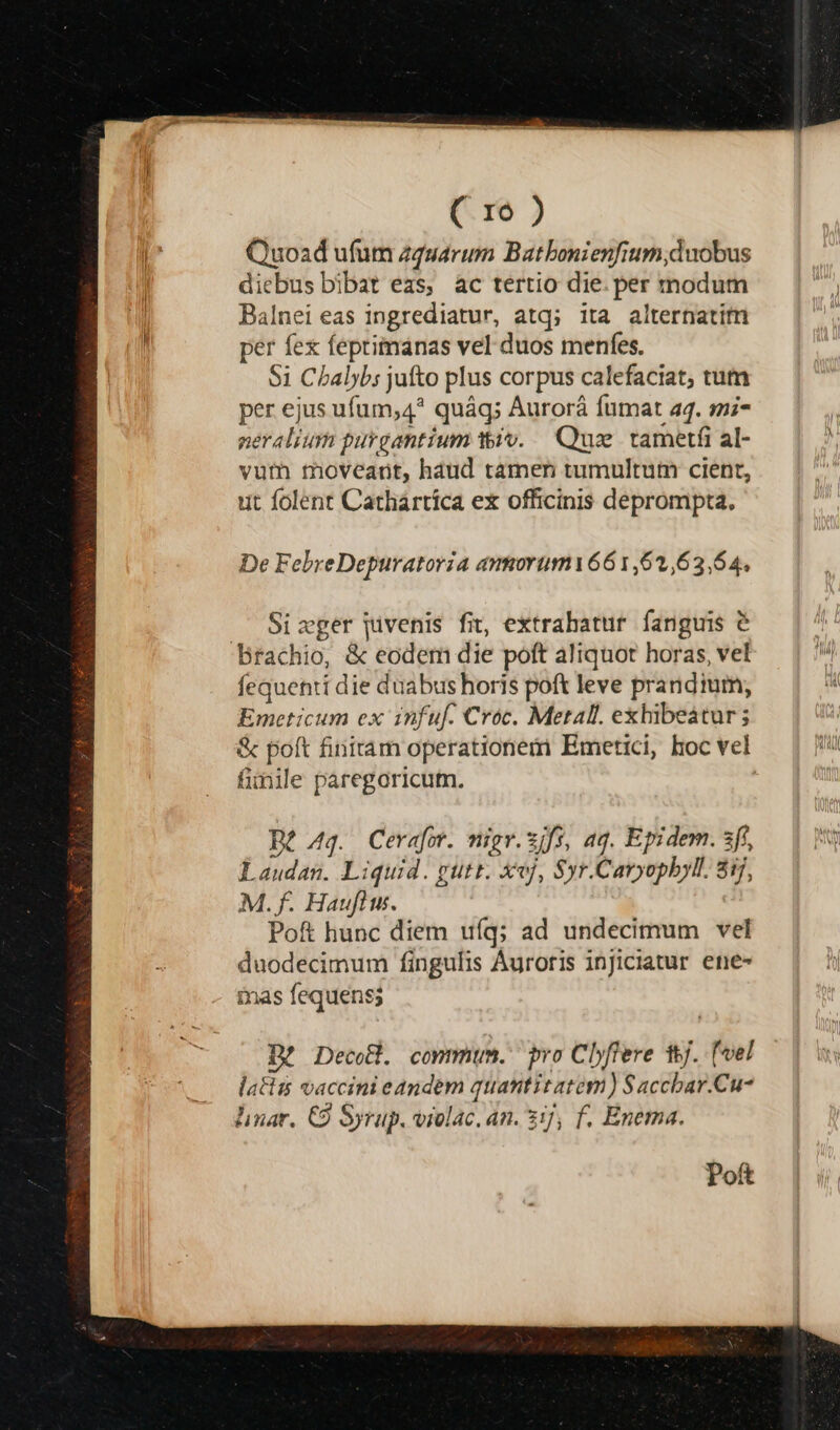 ( ro ) Quoad ufum zgsuarum Batbonienfium,duobus diebus bibat eas, ac tertio die. per tnodum Balnei eas ingrediatur, atq; ita alternatitn per fex feprimanas vel duos menfes. $1 Cbalybs jufto plus corpus calefaciat; tum per ejus ufum,4* quáq; Aurorá fumat a4. mi- peralium purgantium tiv. — Qus. tametfi al- vuth moveant, haud tamer tumultum cient, ut folent Cathaártíca ex officinis deprompta. De FebreDepuratoria ammorum661,62,63,64, Sizger jivenis fit, extrahatur fanguis é Brachio, &amp; eodem die poft aliquot horas, vel fequenti die duabus horis poft leve prandium, Emeticum ex infuf. Cróc. Metall. exhibeatur; &amp; poft finitam operationem Emetici, hoc vel funile paregoricum. De 4q. Cerafor. nigr.zjfs, aq. Epidem. sf, Laudan. Liquid. gutr. xvj, Syr.Cavyopbyl. 8ij, M. f. Haufiu. Pof hunc diem ufq; ad undecimum vel duodecimum fingulis Áuroris injiciatur ene- mas fequens; Poft