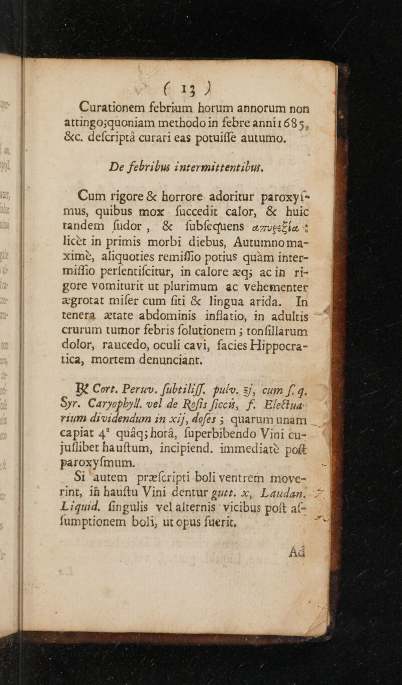6 123 Curationem febrium horum annorum non attingo;quoniam methodo in febre anni1685, &amp;c. deícriptà curari eas potuiffe autumo. De febribus intermittentibus, Cum rigore &amp; horrore adoritur paroxyí- mus, quibus mox uccedit calor, &amp; huic tandem íudor, &amp; íubíequens azves£ía : licer in primis morbi diebus, Autaumno ma- xime, aliquoties remiffio potius quàm inter- miífio períentifcitur, in calore eq; acin ri- gore vomiturit ut plurimum &amp;c vehementer aegrotat mifer cum fiti &amp; lingua arida. In tenera atate abdominis inflatio, in adultis crurum turnor febris folutionem ; tonfillarum dolor, raucedo, oculi cavi, facies Hippocra- tica, mortem denunciant. B? Cort. Peruv. fübtiliff. pulv. 3j, cum f. 4. Syr. Caryopbyll. vel de Rofis ficcis, f. Elefua. rium dividendum in xij, dofes ; quarum unam capiat 4* quáq; horá, fuperbibendo Vini cu- juflibet bauftum, incipiend. immediate poft paroxyímum. Si autem przícripti boli ventrem move- rint, 1 bauftu Vini dentur gut. x, Laudan. 7 Liquid. fingulis velaltetnis vicibus poft a(- fumptionem boli, ut opus fuerit, Adá