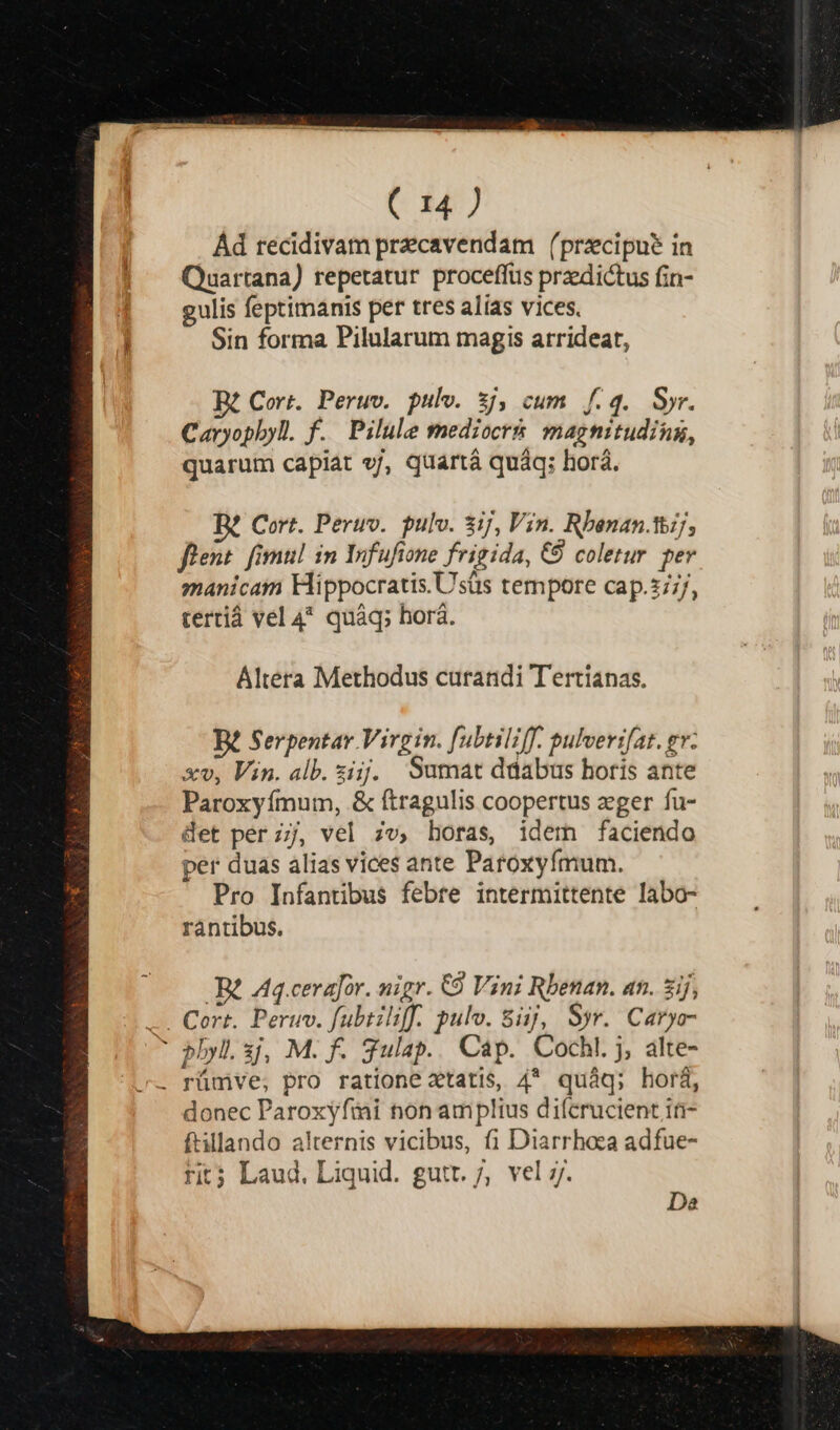 Ád recidivam precavendam (przcipue in Quartana) repetatur proceffüs przedictus fin- gulis feptimanis per tres alias vices. Sin forma Pilularum magis arrideat, Cort. Peruv. pulv. 5j, cum f.q. Syr. Caryopbyl. f. Pilule mediocr& magnituding, quarum capiat v/, quartá quáq; horá. B? Cort. Peruv.. pulv. 3ij, Vin. Rbenan.tij, flent. fimi! 1n Infufione frigida, € coletur per manicam Hippocratis. Usüs tempore cap.2/;/, tertiá vel 4^ quáq; horá. Altera Methodus curandi Tertianas. B£ Serpentar Virgin. [ubtiliff. pulverifat. ev. xv, Vin. alb. iij. Sumat ddabus horis ante Paroxyímum, & ftragulis coopertus zger fu- det perz;j, vel zv, horas, idem faciendo per duas alias vices ante Paroxyfmum. Pro Infantibus febre intermittente labo- rántibus. Da