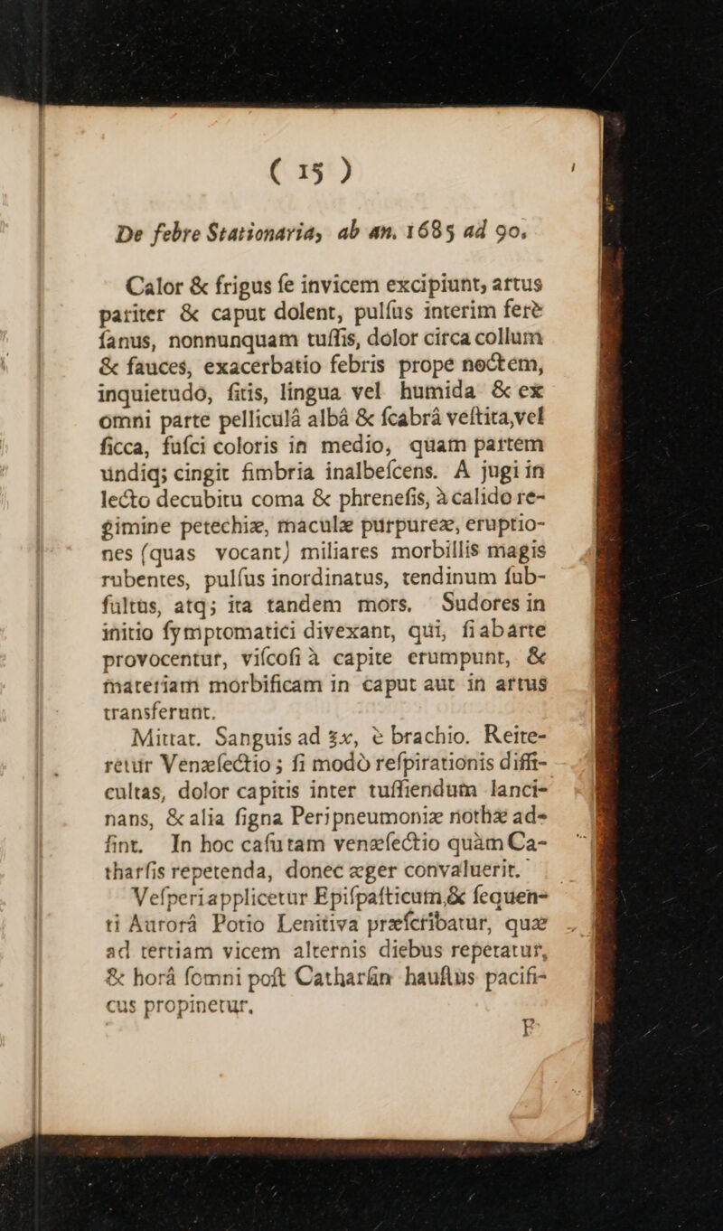De febre Stationaria, ab an. 1685 ad 9o, Calor &amp; frigus fe invicem excipiunt; artus pariter &amp; caput dolent, pulías interim fer? fanus, nonnunquam tuffis, dolor circa collum &amp; fauces, exacerbatio febris prope noctem, inquietudo, fitis, lingua vel humida &amp; ex omni parte pelliculá albá &amp; fcabrà veltita,vel ficca, füíci coloris in. medio, quam partem undiq; cingit fimbria inalbeícens. A jugiin lecto decubitu coma &amp; phrenefis, à calido re- £imine petechiz, macula purpureze, eruptio- nes(quas vocant) miliares morbillis magis rübentes, pulfus inordinatus, tendinum fub- fultas, atq; ita tandem mors, Sudores in initio fymptomatici divexant, qui, fiabarte provocentur, viícofi à capite erumpunt, &amp; fnateriam morbificam in caput aut in artus transferunt. Mittat. Sanguis ad £x, ? brachio. Reite- retur Venzíectio ; fi modo refpirationis diffr- cultas, dolor capitis inter tuffiendum lanci- nans, &amp;alia figna Peripneumoniz riothzx ad- fint In hoc cafutam venzfectio quàm Ca- tharfis repetenda, donec eger convaluerit. .— Vefperiapplicetur Epifpafticutn,&amp; fequen- ti Aurorá Potio Lenitiva przícribatur, quz ad tertiam vicem alternis diebus repetatur, &amp; horá fomni poft Cathar&amp;n hauftus pacifi- cus propinetur, g
