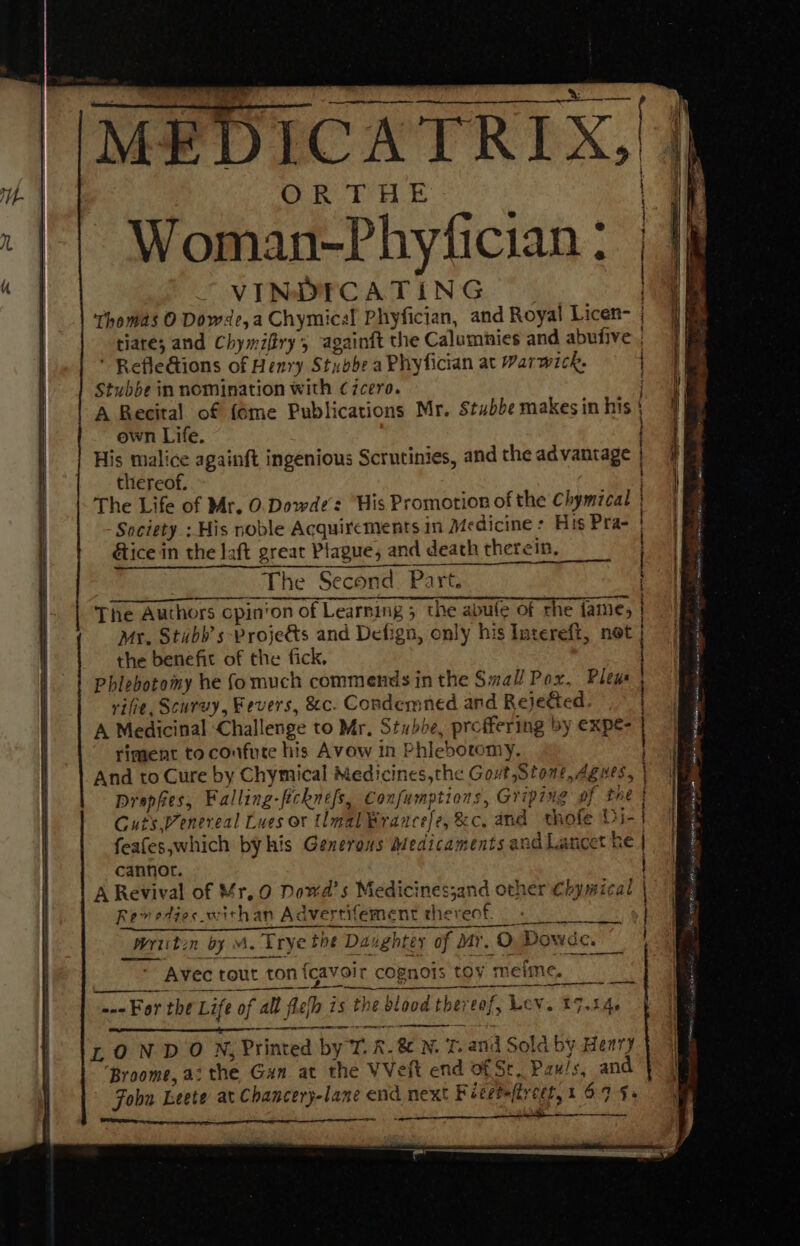 Woman-Phyfician : VINDICATING ‘thomas O Dowae, a Chymical Phyfician, and Royal Licen- tiare; and Chymifiry’, againft the Calumnies and abufive , ‘ RefleGions of Henry Stubbe a Phyfician at Warwick, Stubbe in nomination with C7zcero. A Recital of {6me Publications Mr. Stubbe makes in his own Life. His malice againft ingenious Scrutinies, and the ad vantage thereof. The Life of Mr. O.Dowde’s “His Promotion of the Chymical Society : His noble Acquixements in Medicine : His Pra- tice in the laft great Plague, and death therein, ? The Second. Part. The Authors cpin‘on of Learning 5 the abute of rhe fame, Mr, Stubb's Proje&amp;ts and Defign, only his Intereft, not the benefit of the fick. Phlebotomy he fomuch commends in the Small Pox, Pleus rifie, Scurvy, Fevers, &amp;c. Condemned and Rejetted. A Medicinal ‘Challenge to Mr. Stubbe, proffering by expe- riment to confute his Avow in Phlebotomy, And to Cure by Chymical Medicines,the Gout Stone, Agwes, | Drapes, Falling-ficknefs, Confumptions, Griping of the } Cuts Venereal Lues or tlmal Brancefe, &amp;c. and thofe Dye] feafes,which byhis Generous Medicaments and Lancet ke | cannot. A Revival of Mr, 0 Dowd’s Medicines;and other Chymical | Rev edies withan Advertifement thereof. . ——— a ee nina N rh ot ee se tsecagunnpt he QC AAG AA GI ent AO te: ERC C OY tt CAT A A CR CE AO A Oct writin by M. Trye the Daughter of dtr. O, Dowde. Avec tout ton fcavoir cognois toy metme. on For the Life of all flefh is the blood thereof, Lev. 27.54. a ee Or = LOND ON, Printed by T. R. &amp; N. 7. and Sold by Henry ‘Broome, a: the Gan at the VVeft end of St, Pau/s, and Fobu Leete at Chancery-lane end next Fieetefireet,1 69 $s a SS meee ieee awe: ae ee Be ied mee asp ita cia Se ee eT Be eee ity we meet hes = FORO SIN ORE IS, &gt; asi, sere ° 4 OS sets,