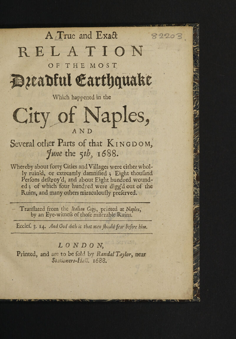 RELATION OF T FI E MOST Which happened in the . AND Several other Parts of that Kingdom, 'June the 5tb3 1688. Whereby about forty Cities and Villages were either whol¬ ly ruin’d, or extreamly damnified 3 Eight thoufand Perfons deftroy’d, and about Eight hundred wound¬ ed $ of which four hundred were diggd out of the Ruins, and many others miraculoufly preferved. Tranflated from the Italian Copy, printed at Naples, by an Eye-witnefs of thofe xniferable Ruins. Ecclef. 3. 14. And Cod doth it that men Jhould fear before him. LONDON; Printed, and are to be fold by Randal Taylor, near S tamners- tialL 16 88.