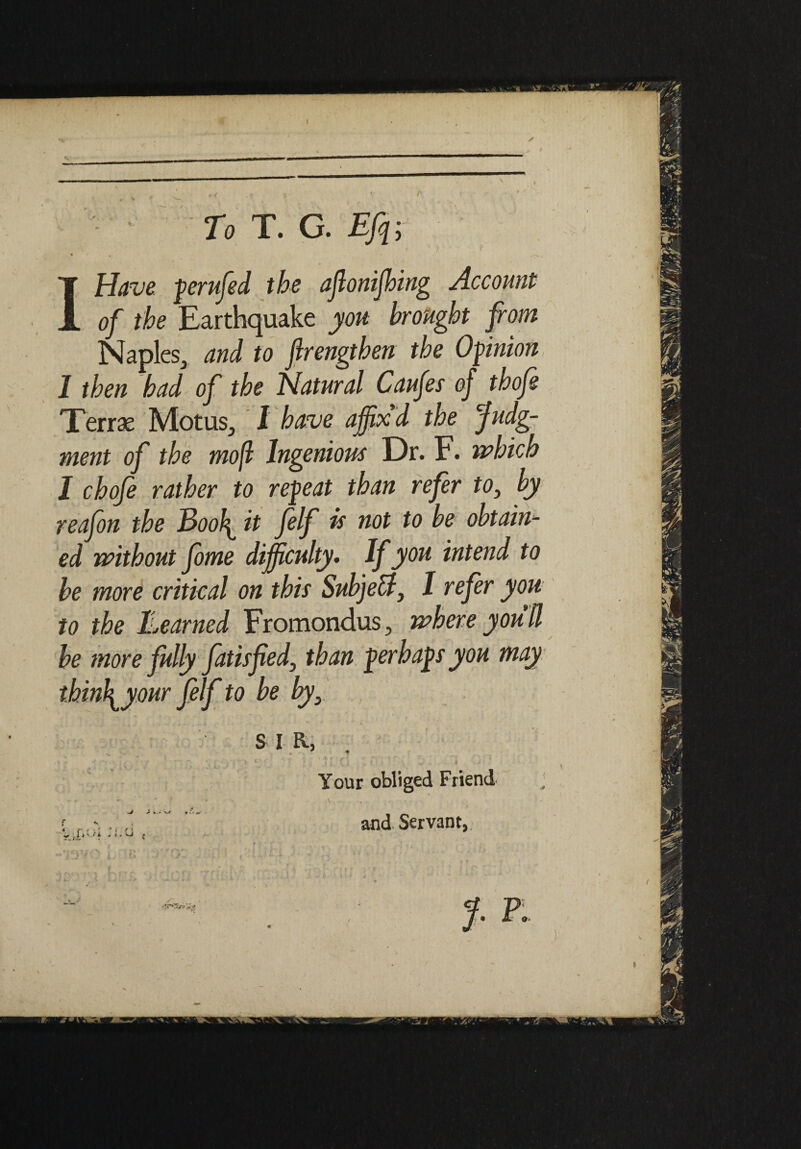 To T. G. EJq; I Have perufed the aflonifhing Account of the Earthquake you brought from Naples, and to ftrengthen the Opinion I then had of the Natural Caufes of thofe Terras Motus, 1 have affix'd the Judg¬ ment of the mojl Ingenious Dr. F. which I chofe rather to repeat than refer to, by reafon the Bool\^ it felf is not to be obtain^ ed without fome difficulty. If you intend to be more critical on this SubjeB, I refer you to the Learned Fromondus, where you'd be more fully fatisfed, than perhaps you may thinly our felf to be by, , s i a, f •two 1. c y*o:: ■ Your obliged Friend and Servant, rMg J. p. I