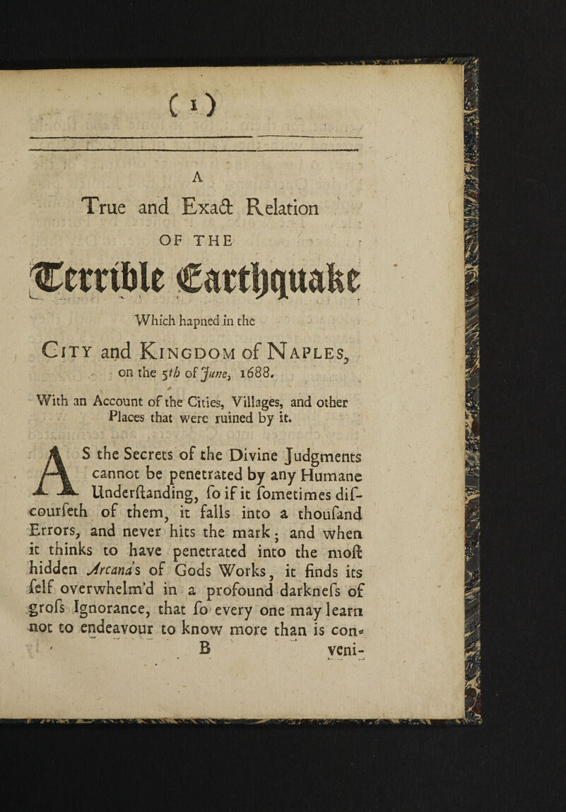 City and Kingdom of Naples, on the 5th of 1688. With an Account of the Cities, Villages, and other Places that were ruined by it. ..... ' > AS the Secrets of the Divine Judgments cannot be penetrated by any Humane Underftanding, foifit fometimes dif- courieth of them, it falls into a thoufand Errors, and never hits the mark ; and when it thinks to have penetrated into the molt hidden Arcanas of Gods Works, it finds its felf overwhelm’d in a profound darknefs of grofs Ignorance, that fo every one may learn not to endeavour to know more than is con» ' B veni- • - ‘ — —>