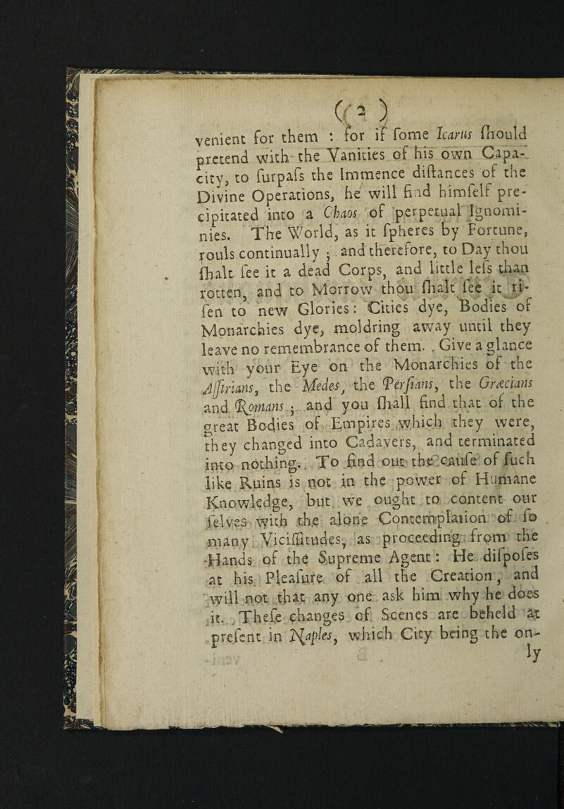 O'O venient for them : for if Tome Icarus fliould pretend with the Vanities of his own Capa-. citVj to lurpafs the immence diftances of toe Divine Operations, he will find himfelf pre¬ cipitated into a Chaos of perpetual Ignomi¬ nies. The World, as it fpheres by Fortune, rouls continually • and therefore, to Day thou (halt fee it a dead Corps, and little lefs than rotten and to Morrow thou fhalt fee it ri* fen to* new Glories: Cities dye, Bodies of Monarchies dye, moldring away until they leave no remembrance of them. . Give a glance with your Eye on the Monarchies of the Jjfirians, the Medes) the Verfeans, the Grecians and Romans ; and you diali find that of the great Bodies of Empires which they were, they changed into Cadavers, and terminated into nothing. To find out the caule of fuch like Ruins is not in the power of Humane Knowledge, but we ought to content our jelves with the alone Contemplation of fo many Viciffitudes, as proceeding from the Elands of the Supreme Agent : He dilpoles at his Pleafure of ail the Creation, and will not that any one ask him why he does it. Thefe changes of Scenes are beheld aj prefent in Tuples} which City being the en¬ fi . Iy