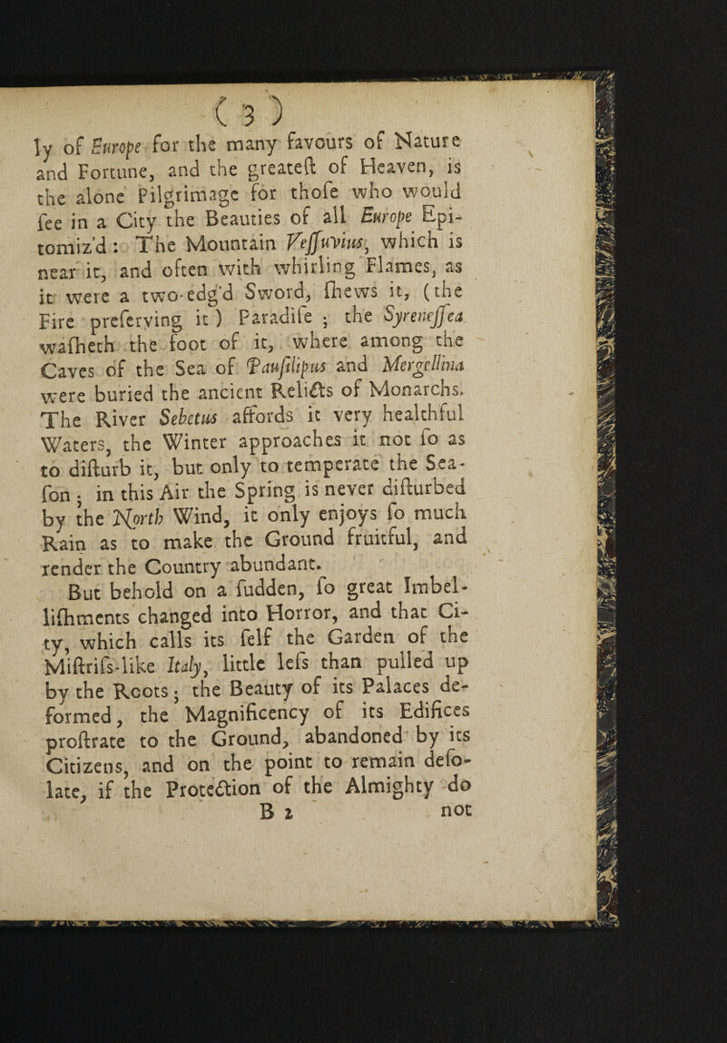 ly of Europe for the many favours of Nature and Fortune, and the greateft of Heaven, is the alone Pilgrimage for thofe who would fee in a City the Beauties of all Europe Epi¬ tomiz’d : The Mountain VeffuVm, which is near it, and often with whirling Flames, as it were a two-edg’d Sword, fhews it, (the Fire preferving it ) Paradife ; the Syrenejfea wafheth the foot of it, where among the Caves of the Sea of fauflipM and Mergellina were buried the ancient Relifts of Monarchs. The River Sebetus affords ic very healthful Waters, the Winter approaches it not io as to difturb it, but only to temperate the Sea- fon j in this Air the Spring is never difturbed by the Isforth Wind, it only enjoys fo much Rain as to make the Ground fruitful, and render the Country abundant. But behold on a fudden, fo great Imbel- lifhments changed into Horror, and that Ci¬ ty, which calls its felf the Garden of the M’iftrifs-like Italy, little lefs than pulled up by the Roots j the Beauty of its Palaces de¬ formed, the Magnificency of its Edifices proftrate to the Ground, abandoned by its Citizens, and on the point to remain defo¬ late, if the Proteftion of the Almighty do B % not