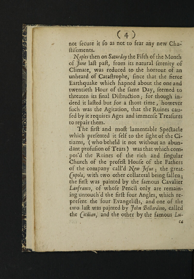 not fecure it To as not to fear any new Cha- ftifements. ' 2Naples then on Saturday the Fifth of the Month of June laft part, from its natural ferenity of Climate, was reduced to the horrour of an unheard of Cataftrophe, fince that the fierce Earthquake which hapned about the one and twentieth Flour of the fame Day, feemed to threaten its final Diftrudtion • for though in¬ deed it lafted but for a fhort time, however fuch was the Agitation, that the Ruines cau~ fed by it requires Ages and immenfe Treafures to repair them. The firft and moft lamentable Spectacle which prefented it felf to the fight of the Ci¬ tizens, (who beheld it not without an abun¬ dant profufion of Tears ) was that which com» . pos’d the Ruines of the rich and fingular Church of the profeft Houle of the Fathers of the company call’d 2{ew Jefia • the great (jupola, with two other collateral being fallen ; the firft was painted by the famous Cavalier Lanfranco, of whofe Pencil only are remain¬ ing untouch’d the firft four Angles, which re- prefent the four Evangelifts, and one of the two laft was painted by John (Bellardino, called the Qcilntn, and the other by the famous L«- ... •  CA