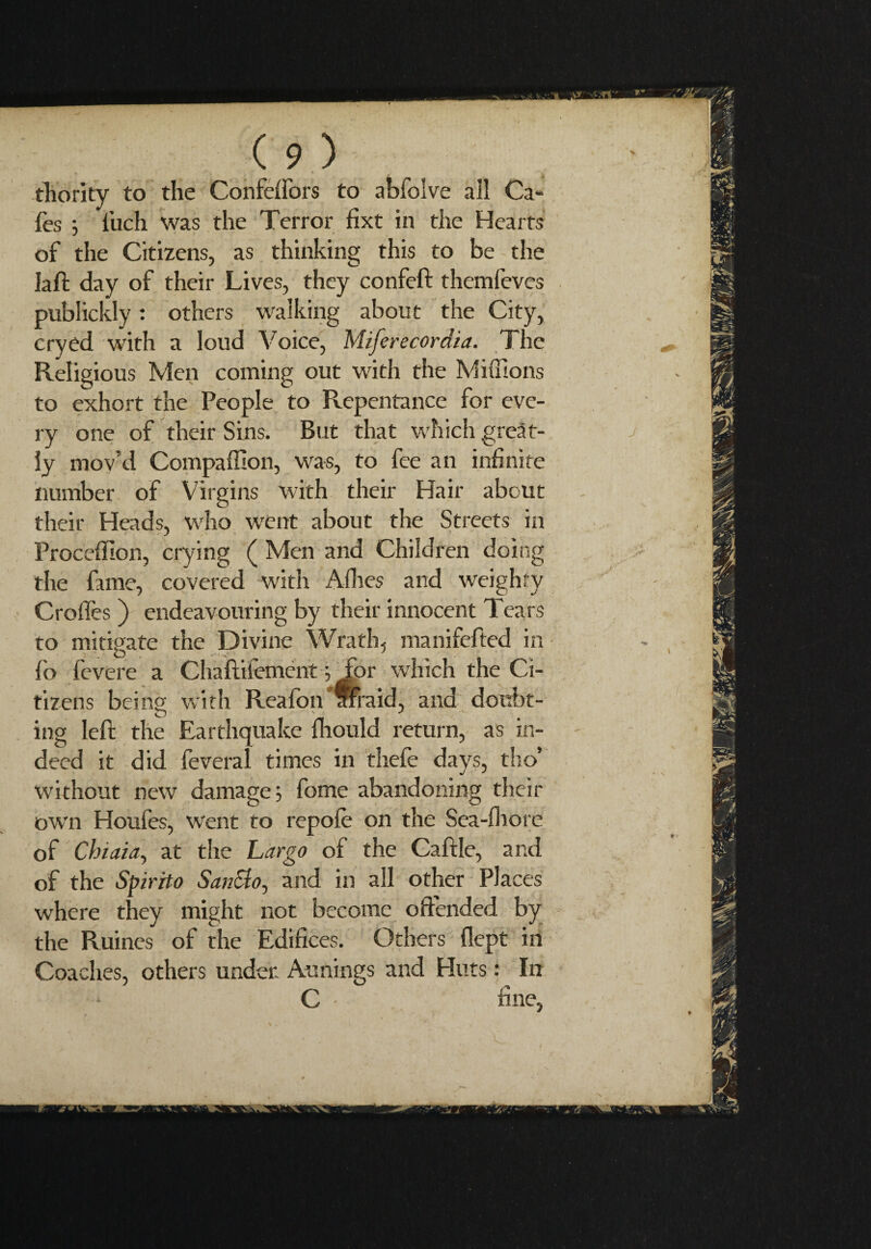 thority to the Confeffors to abfolve all Ca¬ fes ; l’uch was the Terror fixt in the Hearts of the Citizens, as thinking this to be the laft day of their Lives, they confeft themfeves publickly : others walking about the City, cryed with a loud Voice, Miferecordia. The Religious Men coming out with the Millions to exhort the People to Repentance for eve¬ ry one of their Sins. But that which great¬ ly mov’d Compaffion, was, to fee an infinite number of Virgins with their Hair about their Heads, who went about the Streets in Proceflion, crying ( Men and Children doing the fame, covered with Afhes and weighty Croffes ) endeavouring by their innocent Tears to mitigate the Divine Wrath, manifefted in fo fevere a Chaftifement ; Tor which the Ci¬ tizens being with Reafonafraid, and doubt- ing left the Earthquake flaould return, as in¬ deed it did feveral times in thefe days, tho’ without new damage; fome abandoning their ow'n Houfes, went to repofe on the Sea-ihore of Chiaia, at the Largo of the Caftle, and of the Spirito SanSto, and in all other Places where they might not become offended by the Ruines of the Edifices. Others flept in Coaches, others under Aunings and Huts : In *• C • fine,