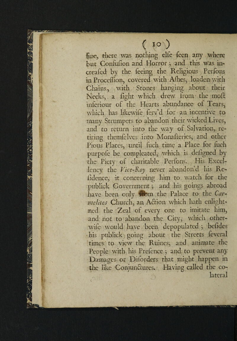 C >° ) ' V N fine, there was nothing elfe feen any where but Confufion and Horror ; and this was in- creafed by the feeing the Religious Perfons in Proceffion, covered with Afhes, loaden with Chains, with Stones hanging about their Necks, a fight which drew from the moft inferiour of the Hearts abundance of Tears, which has likewife ferv’d for an incentive to many Strumpets to abandon their w’icked Lives, and to return into the way of Salvation, re¬ tiring themfelvcs into Monafteries, and other Pious Places, until fuch time a Place for fuch purpofe be compleated, which is defigned by the Piety of charitable Perfons, His Excel¬ lency the Vice-Roy never abandon’d his Re- fidence, it concerning him to wratch for the publick Government ; and his goings abroad have been only Ufom the Palace to the Car¬ melites Church, an A£fion which hath enlight- ned the Zeal of every one to imitate him, and not to abandon the City, which other- wife would have been depopulated ; befides ■ his publick going about the Streets fevcral times to view the Ruines, and animate the People with his Prefence ; and to prevent any Damages- or Diforders that might happen in the lilce Conjunctures. Having called the co¬ lateral