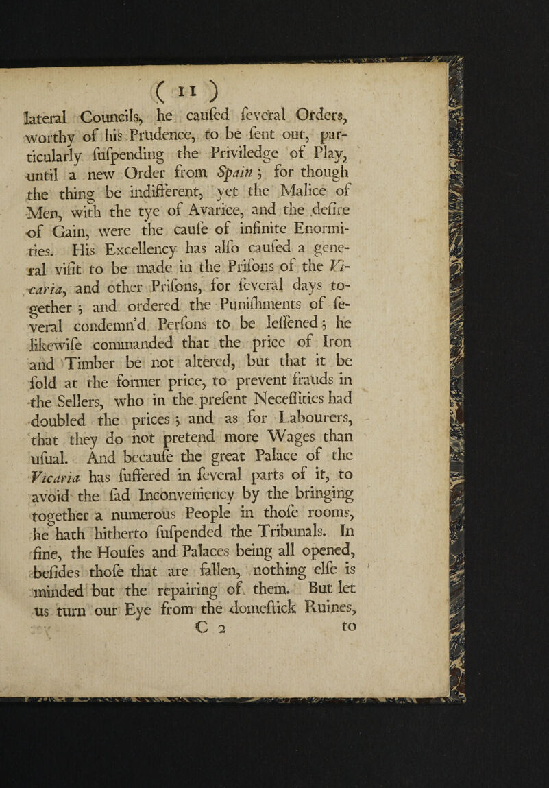 lateral Councils, he caufed feveral Orders, worthy of his Prudence, to be lent out, par¬ ticularly fufpending the Priviledge of Play, until a new Order from Spain ; for though the thing be indifferent, yet the Malice of Men, with the tye of Avarice, and the defire of Gain, were the caufe of infinite Enormi¬ ties. His Excellency has allo caufed a gene¬ ral vifit to be made in the Prifons of the Vi¬ caria, and other Prifons, for feveral days to¬ gether ; and ordered the Punifhments of fe¬ veral condemn’d Perfons to be lelìèned; he Iikewife commanded that the price of Iron and Timber be not altered, but that it be fold at the former price, to prevent frauds in the Sellers, who in the prefent Necefficies had doubled the prices ; and as for Labourers, that they do not pretend more Wages than ufual. And becaufe the great Palace of the Vicaria has fullered in feveral parts of it, to avoid the fad Inconveniency by the bringing together a numerous People in thofe rooms, he hath hitherto fufpended the Tribunals. In fine, the Houfes and Palaces being all opened, befides thofe that are fallen, nothing elfe is minded but the repairing of. them. But let us turn our Eye from the domeftick Ruines, C 2 to