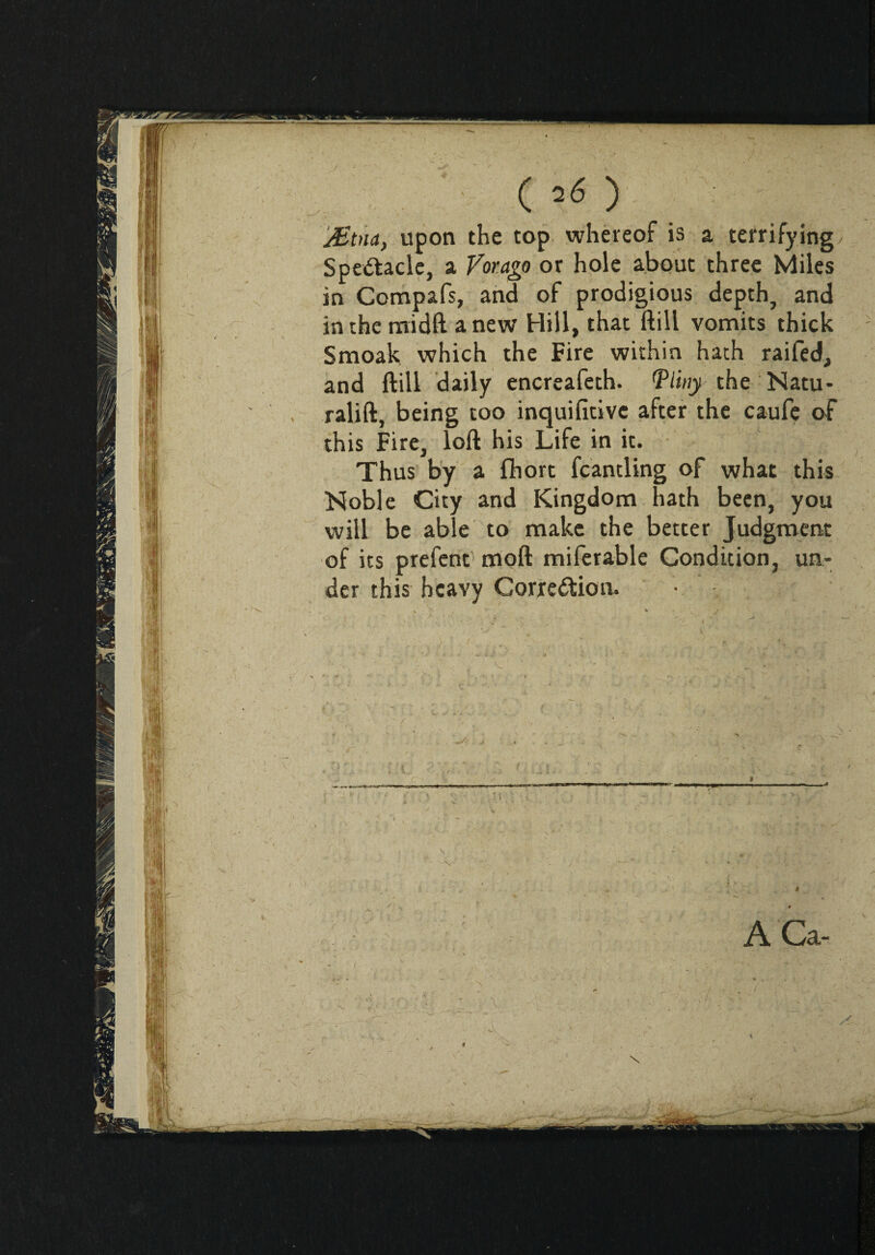 ( 2Ó ) JEtìia, upon the top whereof is a terrifying Spe&acle, a Voragp or hole about three Miles in Compafs, and of prodigious depth, and in the midft anew Hill, that ftill vomits thick Smoak which the Fire within hath raifed, and ftill daily encreafeth. Vlwy the Natu- ralift, being too inquifitive after the caufe of this Fire, loft his Life in it. Thus by a fhort fcantling of what this Noble City and Kingdom hath been, you will be able to make the better Judgment of its prefent moft miferable Condition, un¬ der this heavy Gorre&ion. ■ ACa-