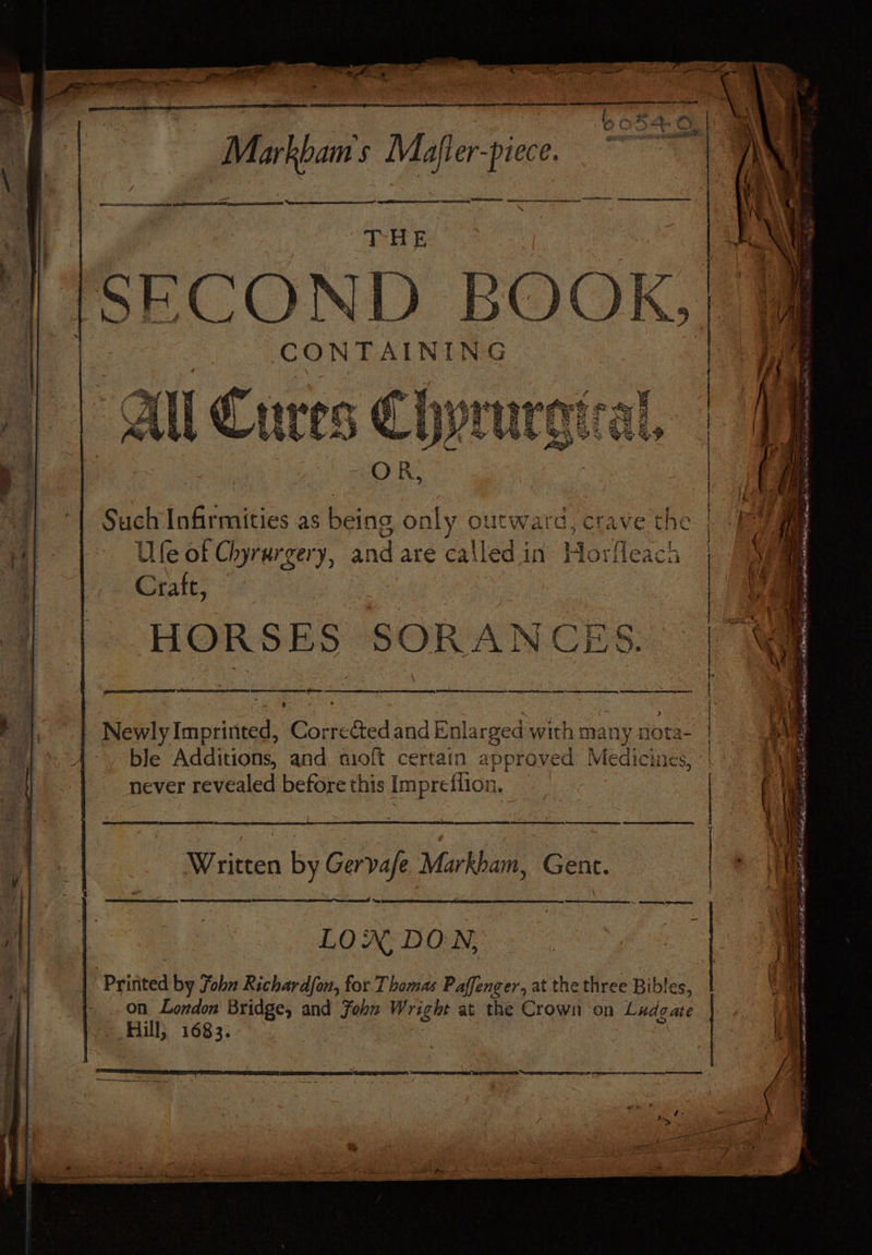 Markbam's Mafler-piece. t . j Peter eee tee SRE EI! sg EES i os ORNS cece oer oes een Bhd = oo SECOND BOOK, | : | CONTAINING | | All Cures | Such Infirmities as being only outward, c tave the al Ule of Chyrargery, and are called in Horfleach a] Crate, HORSES SOT CES. ee eee ee ee ee ne. Siapiy Imprinted, Corrected and Enlarged with many nota- ble Additions, and moft certain approved Medicines, never revealed before this Impreflion. ‘Sonia a ee et he ence ae Written by Gervaje Markham, Gent. Sewer = Cn TO on London Bridge, and John Wright at the Crown on Ludgate LON DON, : | vy Hill, 1683. | | Printed by fobn Richardfon, for Thamas Paffenger, at the three Bibles, SS TS IN 3 i a : Fi PE heen ptr taint Ri ah he te cn ~