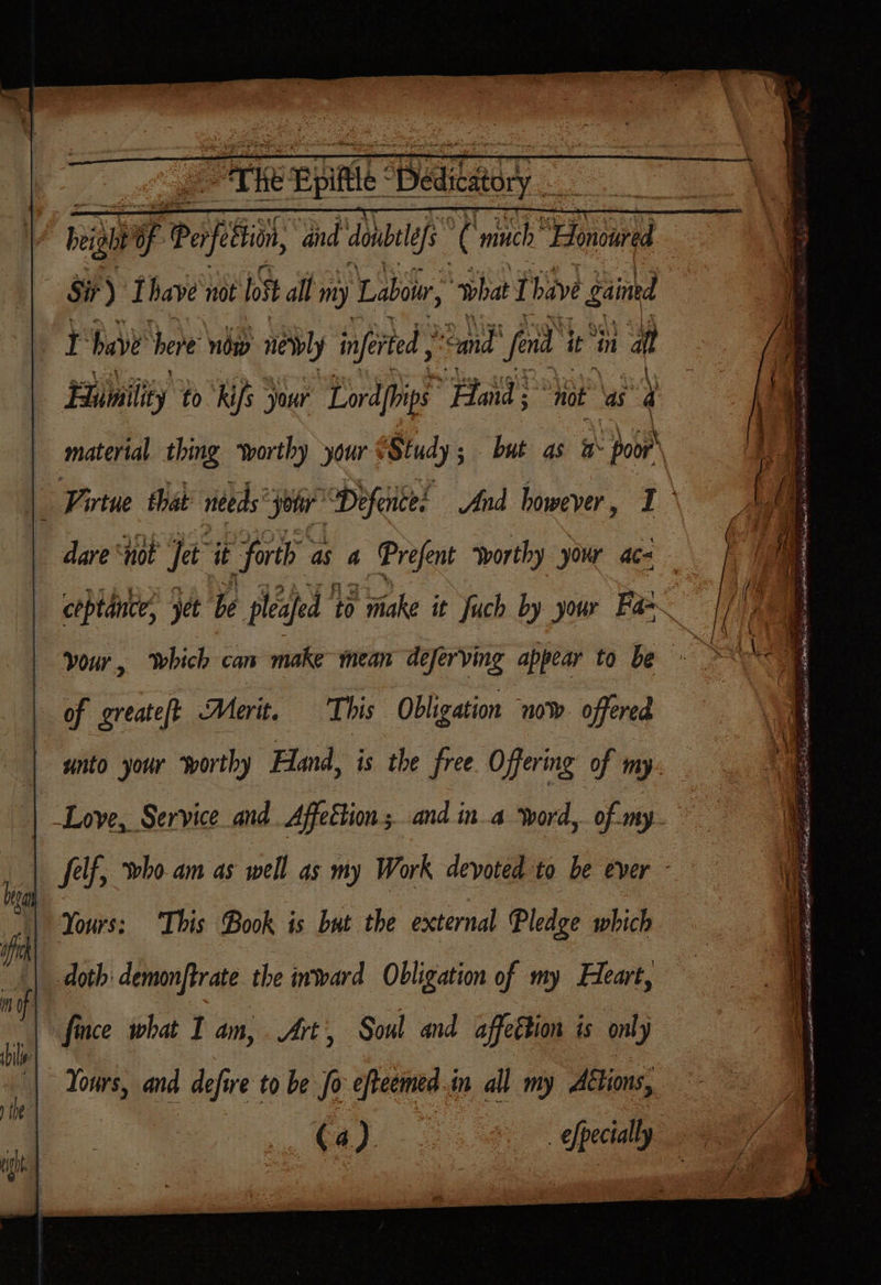 thes Te Sone Sir) Thave not fost all my Labour, ‘what I bave ged I have here now nly inferted “and fen it in aft Humility tok ifs your Lord{hips Fads “jot as 4  coptance, yet be pleafed to rake it fuch by your Fa=~ This Obligation now offered doth: demonftrate the inward Obligation of my Heart, fince what I an, Art’, Soul and affection is only (4)
