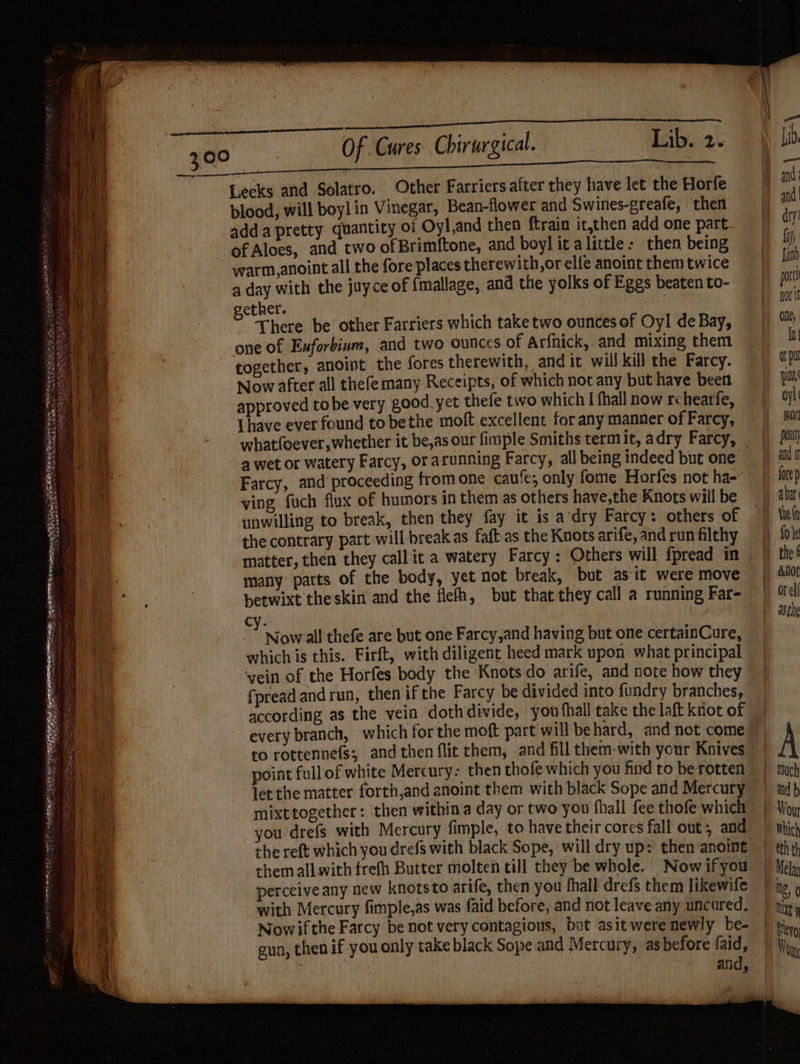 NNR ae Ie Ce A een en oh ta OG re To Lib. 2. Leeks and Solatro. Other Farriers after they have let the Horfe blood, will boylin Vinegar, Bean-flower and Swines-greafe, then adda pretty quantity of Oyl,and then ftrain it,then add one part of Aloes, and two of Brimftone, and boyl it alittle: then being a day with the juyce of {mallage, and the yolks of Eggs beaten to- ether. There be other Farriers which take two ounces of Oy! de Bay, one of Exforbium, and two ounces of Arfhick, and mixing them together, anoint the fores therewith, and it will kill the Farcy. Now after all thefemany Receipts, of which not any but have been approved to be very good. yet thefe two which I fhall now r hearfe, Lhave ever found tobethe moft excellent for any manner of Farcy, 4 wet or watery Farcy, orarunning Farcy, all being indeed but one Farcy, and proceeding from one caufe; only fome Horfes not ha- ving fuch flux of humors in them as others have,the Knots will be unwilling to break, then they fay it is a‘dry Farcy: others of the contrary part will break as faftas the Knots arife, and run filthy many patts of the body, yet not break, but as it. were move betwixt theskin and the flefh, but that they call a running Far- cy. ; Now all thefe are but one Farcy,and having but one certainCure, which is this. Firft, with diligent heed mark upon what principal vein of the Horfes body the Knots do arife, and note how they fpreadandrun, then ifthe Farcy be divided into fundry branches, according as the vein dothdivide, you fhall take the laft knot of to rottennefs; and then flit them, and fill them-with your Knives point full of white Mercury- then thofe which you find to be rotten let the matter forth,and enoint them with black Sope and Mercury mixttogether: then withina day or two you fhall fee thofe which the reft which you drefs with black Sope, will dry up: then anoint +hem all with frefh Butter molten till they be whole.’ Now ifyou perceive any new knotsto arife, then you fhall drefs them likewife with Mercury fimple,as was faid before, and not leave any uncured. Nowifthe Farcy be not very contagious, but asit were newly be- gun, then if you only take black Sope and Mercury, as before faid, oan : and, { 1 Or elf . asthe A > Wou Which eth th ug, 0 Ut y ulevo