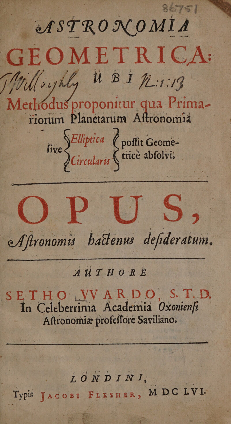 OMSTRONOMIA G GOMETRICA 77) [ 7 WB 1:4 ^ Ea roponitur, qua Prima- — florum Planetarum Aftronomiá VEllipttca 1VE poffit Geome- pue tricé abfolvi; | d eflronomis batlemus. defideratum. AluTHORÉ SETHO LNVARDO; S. DIS Ín Celeberrima. Academia Oxonien[ Aftronomiz profeffore Saviliano. : LONDINI, | m JAcoz: FLERSHER, M DC LVI $a wt LEE SS I E