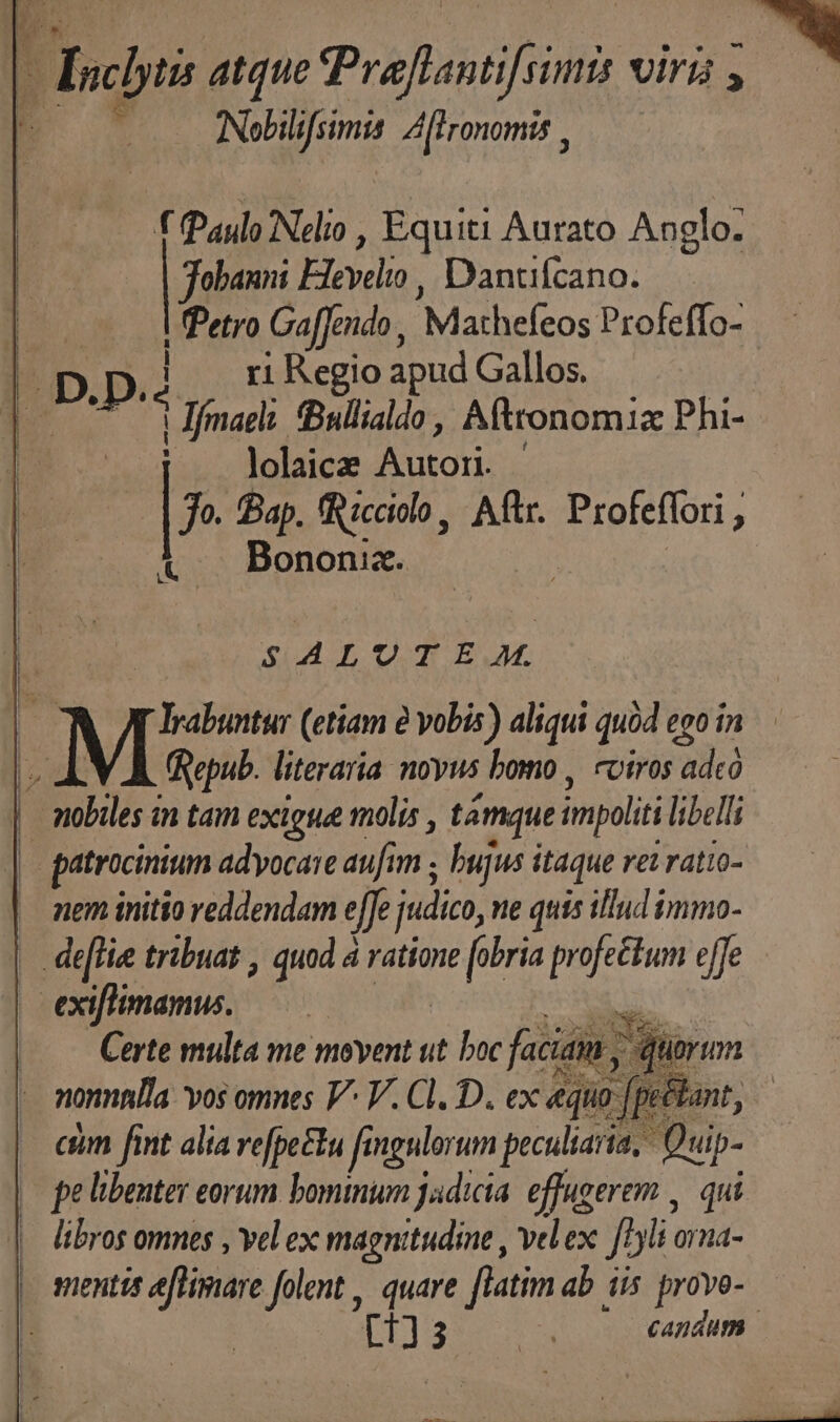 acis atque Praflantifsimts viris , 3  Nebilifsimis Afironomis , —— f Paulo Nelio , Equiti Aurato Anglo. jobanni Heyeio, Danuícano. — | Petro Gaffendo, MR eDs Profeffo- 4 ri Regio apud Gallos. | Jfmael: fBullialdo, Afttonomiz Phi- p lolaice Auton. - (UC Jo. Bap. fRicciolo, Aftr. Profeflori , 3 Bononia. $44 LOTE A. | Irabuntur (etiam à vobis ) aliqui quid ego in [^ Qepub. literaria noyus bomo , «otros adco — nobiles in tam exige tnolis , támque impolit libelli |- patrocinium adyocaie aufim ; bujus i itaque rei ratio- . mem initio reddendam e[fe judico, ne quis illud immo- . deflie tribuat , quod à ratione fobria profectum yr exiflimamus. TM Certe multa me movent ut s faciain y 4n nomnlla yos omnes V^ V. Cl. D. ex «qo [ptt cim fint alia refpectu fingulorum peculiaria, Quip- | pe libenter eorum bominum jadicta. effugerem , qui . libros omes , vel ex magnitudine , vel ex [/5li orna- | mentis eftimare folent quare [latim ab iis prove- CATAMPB