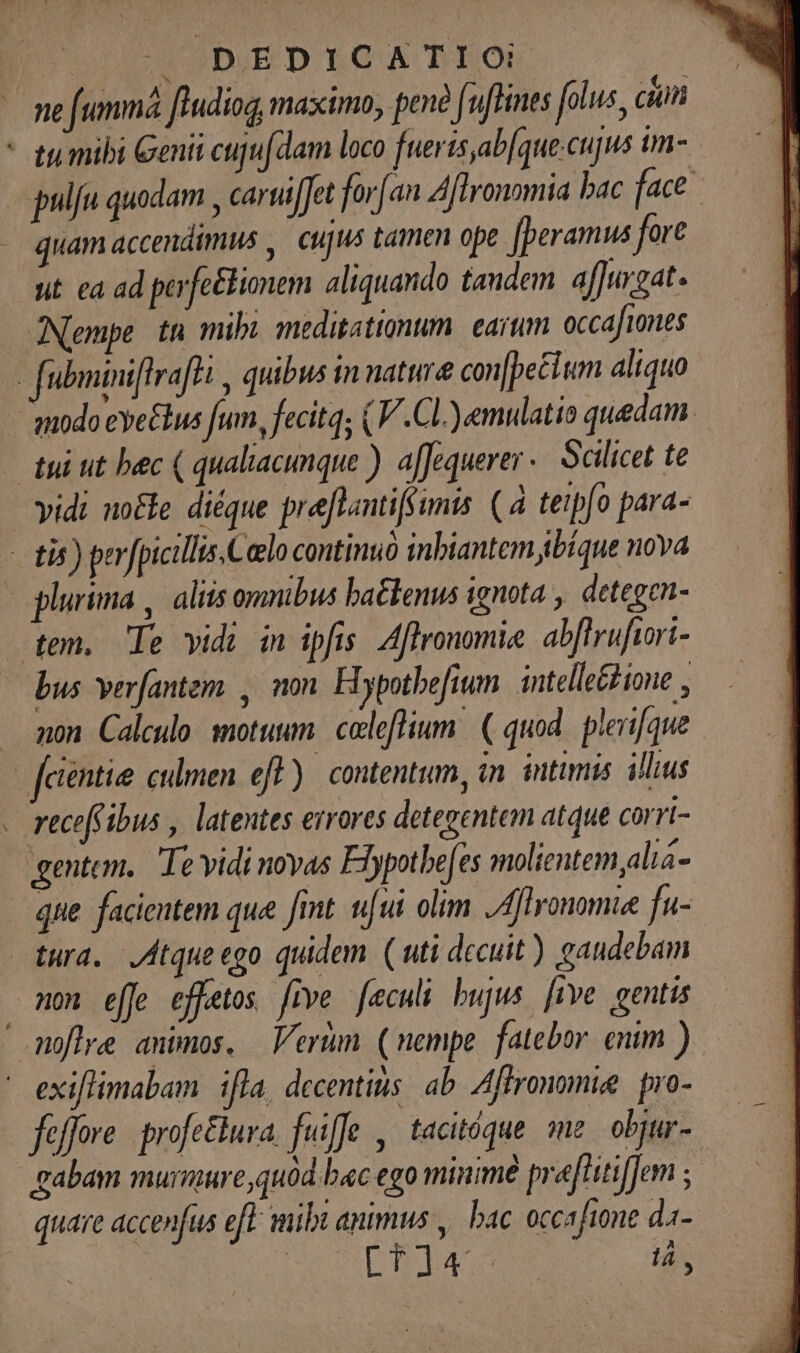DEDICATIO! quam accendimus ,. cujus tamen ope J[peramus fore ut ca ad perfe&amp;bionem aliquando tandem affurgat. ANempe tn mibi meditattonum. earum occafiones vidi no&amp;e diéque preflantifsumis. (à teip[o para- - non. Calculo: motuum. caleflium ( quod. plerifque recefibus , latentes errores detegentem atque corri- gentem. Te vidi noyas Flypothe[es molientem,alia- tura. Atque ego quidem. ( uti decuit) gaudebam no effe effetos. five [eculi bujus [ive gentis gabam murmure quód bac ego minimé preflitiffem ; quare accenfus efe mibi animus , bac. occafione da-