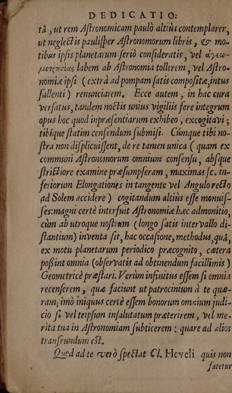 DrbrcATEM tà ut van Aftronomicam paul altitis contemplarer, ut negleédis pauli[ber Aftronomorum libris , «: mo- tibus ipfis planetarum ferió con[ideratis , vel. d5««- quenenetas labem ab Affronomia tollere , vel Aflro- nomiz ipfi. (extra ad pompam [atis compofitee jutus fullenti). renunciare, | Ecce autem , in bac eura verfatus, tandem noétis unius vigiliis fere integrum opus boc quod inpre[enttarum exbibeo , excogitayi ; tibíque [latim cen[endum [ubmifr. | Cimque tibz no- flra mon di[plicuiJent, de ve taraen unica (| quam ex communi Aflroncmorum omntum. confenfu , abfque flri&amp;tiore examine prefumpferam , maximas [c. 1n- ertorum Elongationes tntangente vel. Angulo reo ad Solem accidere). cogitandum altinis effe menu[- fessmagni certe interfuit Aflronomize bec admonitio, ctn ab utroque noflrem. (longo fatis intervallo di- flantium) inventa fit, bac occafione, methodus qua, ex moti planetarum periodico. pracognito , ceterá poffint omnia (ob[ervatis ad obtinendum facillimis ) Geometrice préflari. Verum infinitus effem fi omnia recenferem , qua faciunt ut patrocimum à. te qu- ram; imó iniquus certé effem bonorum omnium judi- cio fs vel teipfum infalutatum praterirem , vel me. vita tua in Aflronomiam [ubticerem ; quare ad alios tran[eundum $t. — Qued ad te everó (pela. Cl Yleweli. quis non fatetur