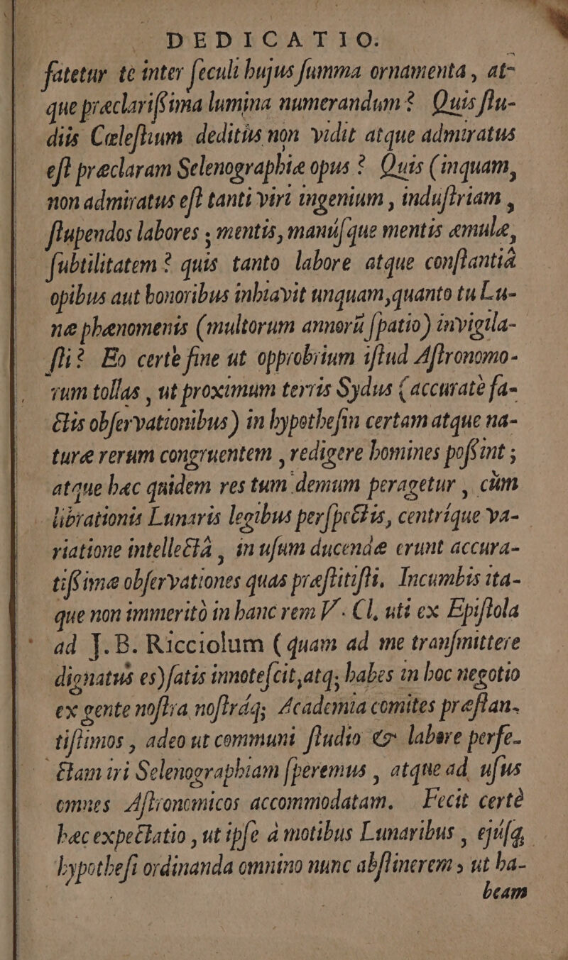 | OEDICATIQ: - fatette te inter feculi bujus umma ornamenta , at- que preclariffima lumina numerandum 1 | Quis fln- diis Celeflium. deditiis non. idit atque admiratus eft preclaram Selenograpbie opus *. Quis (quam, non admiratus efl tanti virt tugenium , indu[triam , flupendos labores ; mentis, manque mentis «mule, [ubtilitatem ? quis. tanto. labore. atque con[lantia |. epibus aut bonoribus inbiavit tnquam,quanto tu Lu- (— me phenomenis (multorum annorü (patio) invigtla- fli? Eo certe fine ut. opprobrium iftud Affronomo- rum tollas , ut proximum terris Sydus (accurate fa- élis obfervationibus) in bypotbefim certam atque na- ture rerum congruentem ,vedigere bomines pofsant ; atque bac quidem res tum demum peragetur , ciim riatione intellecta , in ufum ducende erunt accura- tiffime obfervationes quas preftitifH, Incumbis ita- que non immeritó in banc vem V - Cl, uti ex Epiftola ad J.B. Ricciolum ( quam ad me tranfmittere dignatus es)fatis innote[cit,atq; babes 1n boc negotio ex gente noflra noftras Academia comites preflan. tiflimos , adeo sit communi. [ludio 7 labere perfe. Eam iri Selenograpbiam [peremus , atque ad, ufus omues: Aflioncmicos accommodatam. — Fecit. certe bypotbeft ordinanda omntno nunc ab/linerem » uit ba- | | beam
