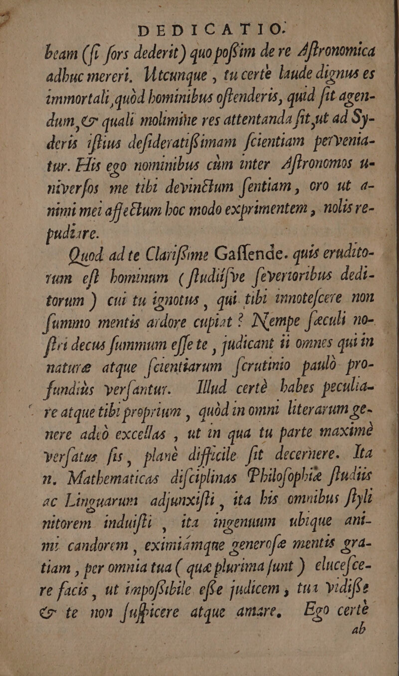 beam (fi fors dederit) quo poffim de ve. Affronomica.— adbuc mereri, Mtcunque , tu certe laude dignus es immortali quód bominibus offenderis, quid fit. agen- dum 7 quali molimine ves attentanda fit ut ad $y-— | deris iflius defideratifs imam fcientiam | pervenia- tur. His ego nominibus ctm mter. A[fronomos u- ntverfos me tibi devinélum [entiam , oro ut. a- nini mei affe£lum boc modo exprimentem , nolis ve- puduare. | EMT T Quod. ad te Claiiféane Gaffende. quis erudito- — rum eft bommnm ( fludiffve. (evertoribus dedi- torum ) cui tu ignotus , qui. tibi ümnotefcere non fummo: mentis. ardore cupist ?. INempe. [culi no- fli decus fummum effe te , judicant ii ommts qui in nature atque fcintiarum | (crutinio: paul pro- fendids ver(antur. — lllud. certà/ babes peculia- - re atque tibi proprium , quód in omnt. literarum ge- nere adi excellas , ut in qua tu parte maximé verfatus fus, plaxé difficile fit. decernere. Mta. n, Matbematicas. difciplinas (Pbilofophie [indus — ac Linguarum adjanxifli , ita. bus omnibus. ffl nitorem. induifli , ita ingenuum ubique ani- m; candorem , eximismqne generofe mentis. eva- tiam , per omnia tua ( que plurima funt ). cluce[ce- re facis , ut impofsibile. effe judicem , tu Yidifse €x te non fufpicere atque. amare, Ego certe. ab