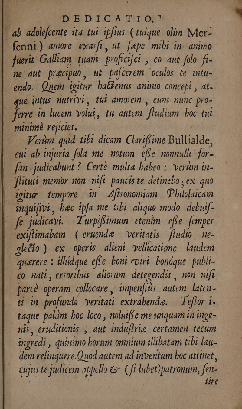 LI | DEDICATIOP 4 ab adolefcente ita tui. ipfius (tuíque. olim Met- | fenni) amore exarfi , t [epe mibi in. animo « fuerit Galliam tuam. profitfei , eo aut folo. fi- ne aut precipuo , tt. pa[cerem oculos te. intu-. | endo. Quem igitur. batfenus. animo. concepi , at EU intus nutrtyi , ttt amorem , eum nunc pro- |. ferre in lucem olii, tu atitem adim boc tia | minime rejicies. : Verm quid tibi dicam Clarifii ime Bullilde cui ab unjuria fola me. meti. effe: nounull for- fan judicabunt : Certé multa babeo : verum in- fiitui menor non nifi paucis te detinebo ; ex. quo tgitur tempore im — A[tronomiam. hilslaicana. inquiivi, bec ipfa me tibi. aliquo modo. debuif- fe judicayi, A urpiféimum. etenim. effe. femper exiflimabam | ( eruende — veritatis. ludio uc- glefio ) ex operis alieni vellicatione | laudem. quarere illádque effe boni coti bonóque pubi- |. £0 nati, erioribus. aliorum. detegendis , nen wifi | parce operam collocare , impenfids utcmalitns EET profunda veritati extrabenda. | Te eftor i ^ taque palam boc loco , noluifse me unquam i inge- mit, eruditionis , aut mduflrie certamen tecum | Pigredi quinimo borum omnium ilibatam t:bi lai- dem relinquere. Quod autem ad inventum boc atttnet, eus te judicem ppc «€ (ft lubet)patrouum, fen lire