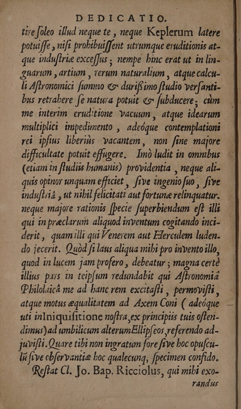 tire foleo zllud neque te , neque Keplerum latere que indu[irie exce[Jus ; nempe. binc erat ut. in lin- li Afhronomici fummo e duriff imo fIudio ver[anti- — bus retrabere fe natura potuit «2 [ubducere, cim me interim. eruditione Yacuum , atque idearum omultipiici impedunento , adcóque contemplationi rei ipfis liberius vacantem, non fine majore — difficultate potuit effugere. — Imó ludit in ommbus. (etiam tni ftudiis bumanis). providentia , neque ali- quis opinor unquam efficiet , five ingenio fuo, five indufLiià , ut nibil felicitati aut fortune relinquatur. neque majore tionis [pecie fuperbiendum eft illi qui in praeclarum aliquod inveutum cogitando inci- derit , quamilli qui Venerem aut Elerculem luden. do jecerit.. Quod ft laus aliqua mibi pro invento illo, quod in lucem. jam profero , debeatur ; magna certó. illius pars an teipfum redundabit qui Afltronomiz (Pbilolaicá me ad. banc rem excitafli , permovifli , atque motus equalitatem ad. Axem Coni ( adeóque. uti inIniquifitione no[fra,ex principiis tuis oflen- dimus)ad umbilicum alterumEllipfeos referendo ad- juvifHi. Quare tibi non ingratum fore five boc opu[cu- Tli feve obfervantie boc qualecunq; fpecimen confido. (Reflat Cl. Jo. Bap. Ricciolus, qui mibi exo- | randus